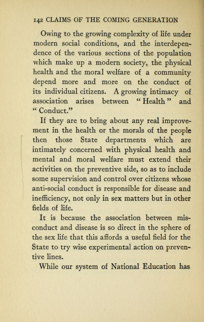 142 CLAIMS OF THE COMING GENERATION Owing to the growing complexity of life under modern social conditions, and the interdepen¬ dence of the various sections of the population which make up a modern society, the physical health and the moral welfare of a community depend more and more on the conduct of its individual citizens. A growing intimacy of association arises between  Health  and  Conduct. If they are to bring about any real improve¬ ment in the health or the morals of the people then those State departments which are intimately concerned with physical health and mental and moral welfare must extend their activities on the preventive side, so as to include some supervision and control over citizens whose anti-social conduct is responsible for disease and inefficiency, not only in sex matters but in other fields of life. It is because the association between mis¬ conduct and disease is so direct in the sphere of the sex life that this affords a useful field for the State to try wise experimental action on preven¬ tive lines. While our system of National Education has