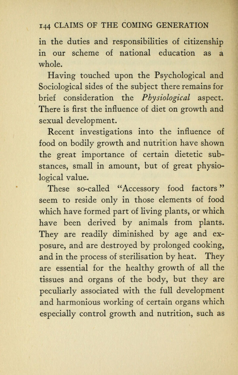 144 CLAIMS OF THE COMING GENERATION in the duties and responsibilities of citizenship in our scheme of national education as a whole. Having touched upon the Psychological and Sociological sides of the subject there remains for brief consideration the Physiological aspect. There is first the influence of diet on growth and sexual development. Recent investigations into the influence of food on bodily growth and nutrition have shown the great importance of certain dietetic sub¬ stances, small in amount, but of great physio¬ logical value. These so-called Accessory food factors  seem to reside only in those elements of food which have formed part of living plants, or which have been derived by animals from plants. They are readily diminished by age and ex¬ posure, and are destroyed by prolonged cooking, and in the process of sterilisation by heat. They are essential for the healthy growth of all the tissues and organs of the body, but they are peculiarly associated with the full development and harmonious working of certain organs which especially control growth and nutrition, such as