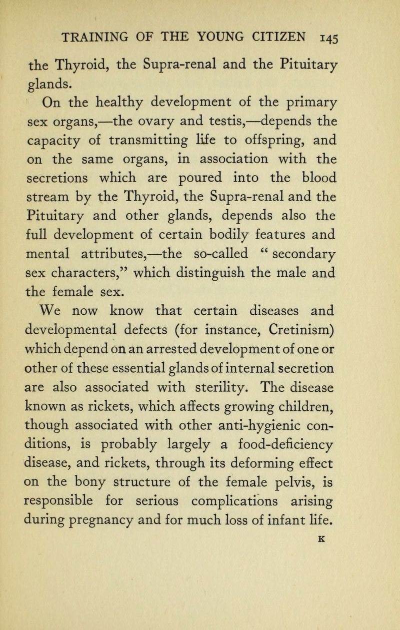 Г'- TRAINING OF THE YOUNG CITIZEN 145 the Thyroid, the Supra-renal and the Pituitary glands. On the healthy development of the primary sex organs,—the ovary and testis,—depends the capacity of transmitting life to offspring, and on the same organs, in association with the secretions which are poured into the blood stream by the Thyroid, the Supra-renal and the Pituitary and other glands, depends also the full development of certain bodily features and mental attributes,—the so-called secondary sex characters, which distinguish the male and the female sex. We now know that certain diseases and developmental defects (for instance, Cretinism) which depend on an arrested development of one or other of these essential glands of internal secretion are also associated with sterility. The disease known as rickets, which affects growing children, though associated with other anti-hygienic con¬ ditions, is probably largely a food-deficiency disease, and rickets, through its deforming effect on the bony structure of the female pelvis, is responsible for serious complications arising during pregnancy and for much loss of infant life. к