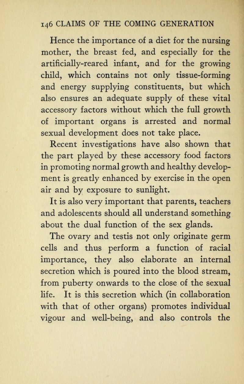 14б CLAIMS OF THE COMING GENERATION Hence the importance of a diet for the nursing mother, the breast fed, and especially for the artificially-reared infant, and for the growing child, which contains not only tissue-forming and energy supplying constituents, but which also ensures an adequate supply of these vital accessory factors without which the full growth of important organs is arrested and normal sexual development does not take place. Recent investigations have also shown that the part played by these accessory food factors in promoting normal growth and healthy develop¬ ment is greatly enhanced by exercise in the open air and by exposure to sunlight. It is also very important that parents, teachers and adolescents should all understand something about the dual function of the sex glands. The ovary and testis not only originate germ cells and thus perform a function of racial importance, they also elaborate an internal secretion which is poured into the blood stream, from puberty onwards to the close of the sexual life. It is this secretion which (in collaboration with that of other organs) promotes individual vigour and well-being, and also controls the