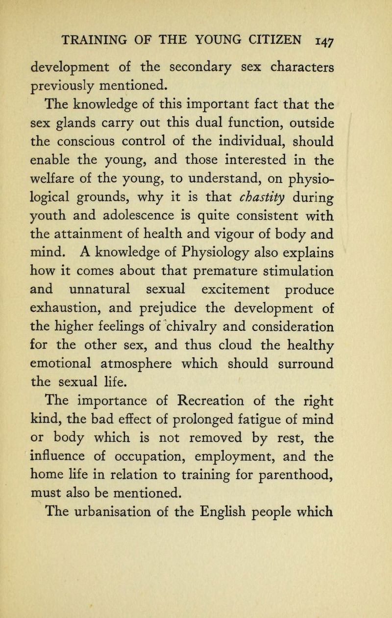 TRAINING OF THE YOUNG CITIZEN 147 development of the secondary sex characters previously mentioned. The knowledge of this important fact that the sex glands carry out this dual function, outside the conscious control of the individual, should enable the young, and those interested in the welfare of the young, to understand, on physio¬ logical grounds, why it is that chastity during youth and adolescence is quite consistent with the attainment of health and vigour of body and mind. A knowledge of Physiology also explains how it comes about that premature stimulation and unnatural sexual excitement produce exhaustion, and prejudice the development of the higher feelings of chivalry and consideration for the other sex, and thus cloud the healthy emotional atmosphere which should surround the sexual life. The importance of Recreation of the right kind, the bad effect of prolonged fatigue of mind or body which is not removed by rest, the influence of occupation, employment, and the home life in relation to training for parenthood, must also be mentioned. The urbanisation of the English people which