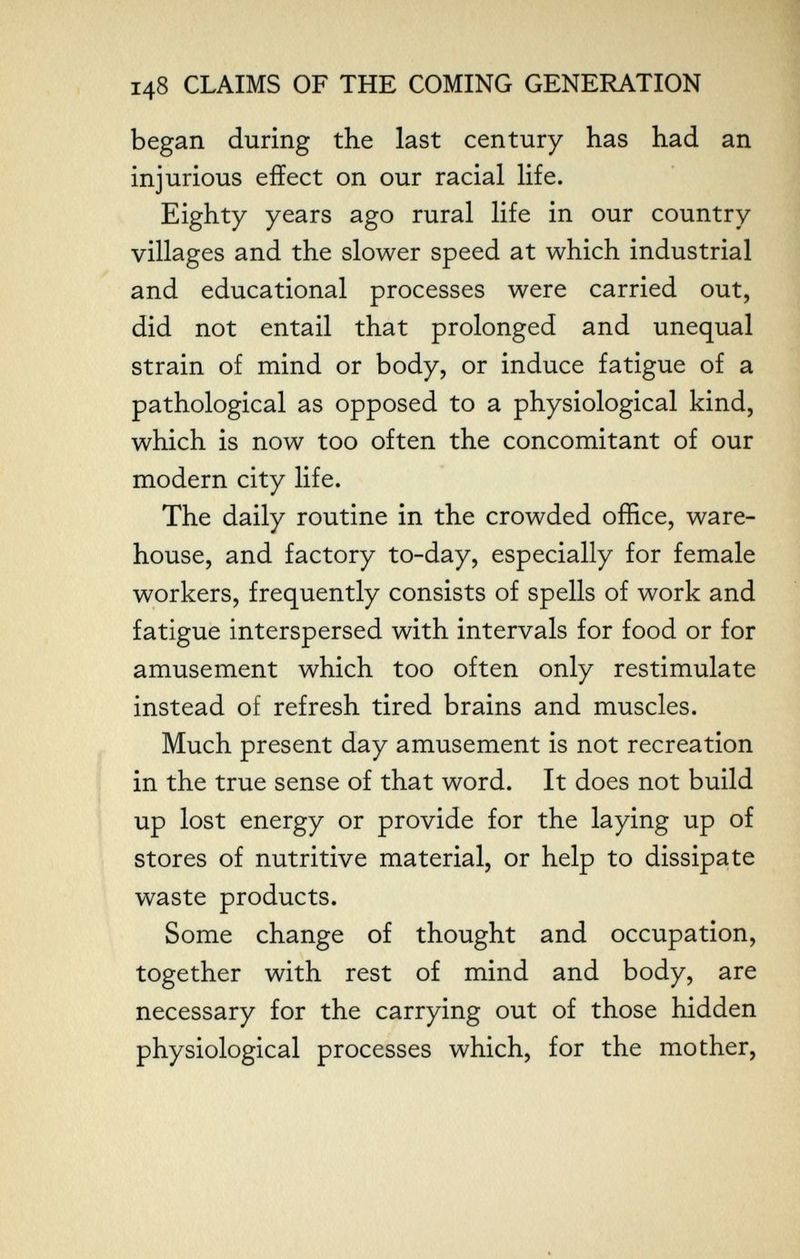 148 CLAIMS OF THE COMING GENERATION began during the last century has had an injurious effect on our racial life. Eighty years ago rural life in our country villages and the slower speed at which industrial and educational processes were carried out, did not entail that prolonged and unequal strain of mind or body, or induce fatigue of a pathological as opposed to a physiological kind, which is now too often the concomitant of our modern city life. The daily routine in the crowded office, ware¬ house, and factory to-day, especially for female workers, frequently consists of spells of work and fatigue interspersed with intervals for food or for amusement which too often only restimulate instead of refresh tired brains and muscles. Much present day amusement is not recreation in the true sense of that word. It does not build up lost energy or provide for the laying up of stores of nutritive material, or help to dissipate waste products. Some change of thought and occupation, together with rest of mind and body, are necessary for the carrying out of those hidden physiological processes which, for the mother.