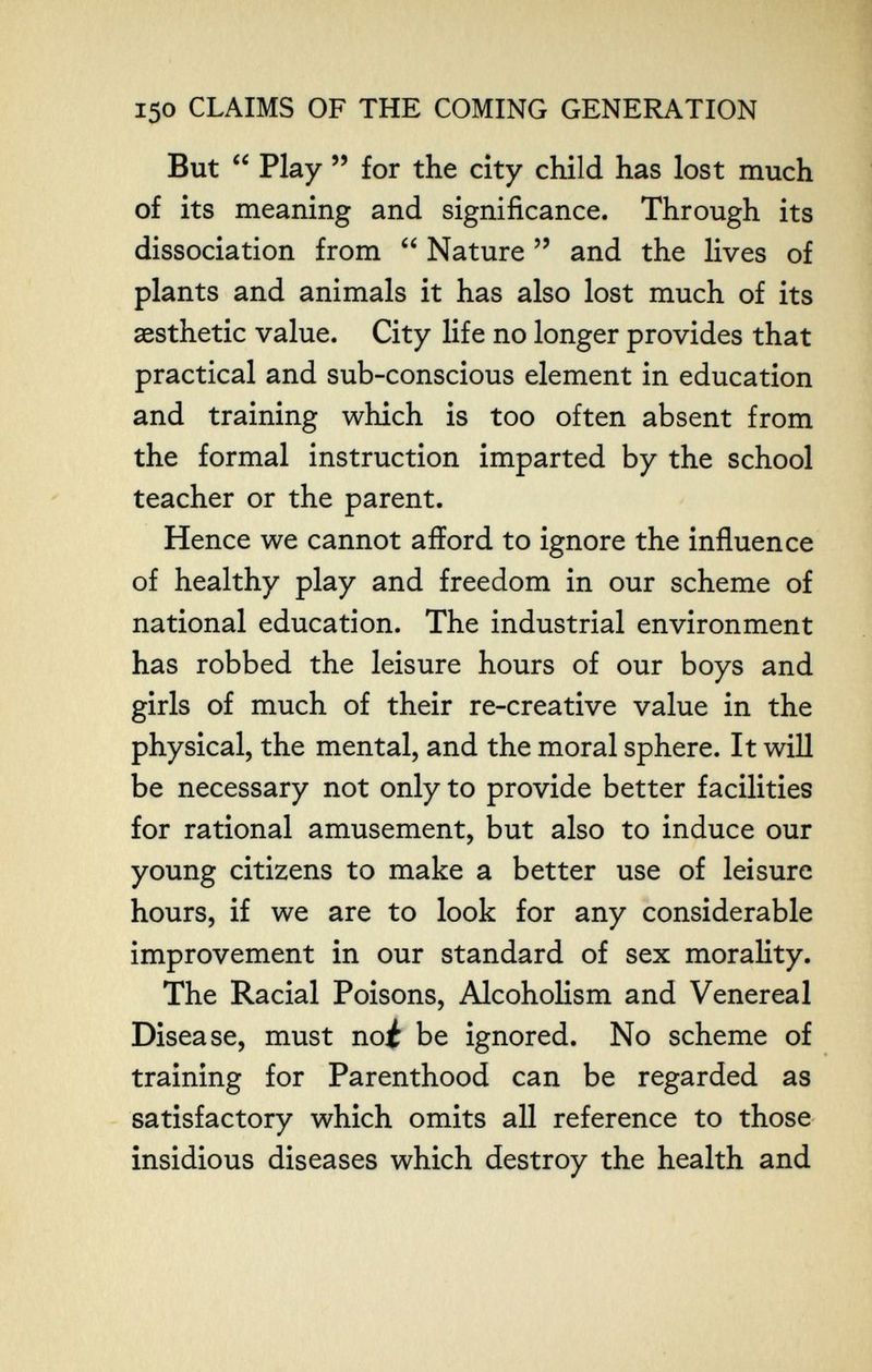 150 CLAIMS OF THE COMING GENERATION But Play for the city child has lost much of its meaning and significance. Through its dissociation from Nature and the lives of plants and animals it has also lost much of its aesthetic value. City life no longer provides that practical and sub-conscious element in education and training which is too often absent from the formal instruction imparted by the school teacher or the parent. Hence we cannot afford to ignore the influence of healthy play and freedom in our scheme of national education. The industrial environment has robbed the leisure hours of our boys and girls of much of their re-creative value in the physical, the mental, and the moral sphere. It will be necessary not only to provide better facilities for rational amusement, but also to induce our young citizens to make a better use of leisure hours, if we are to look for any considerable improvement in our standard of sex morality. The Racial Poisons, Alcoholism and Venereal Disease, must noi be ignored. No scheme of training for Parenthood can be regarded as satisfactory which omits all reference to those insidious diseases which destroy the health and