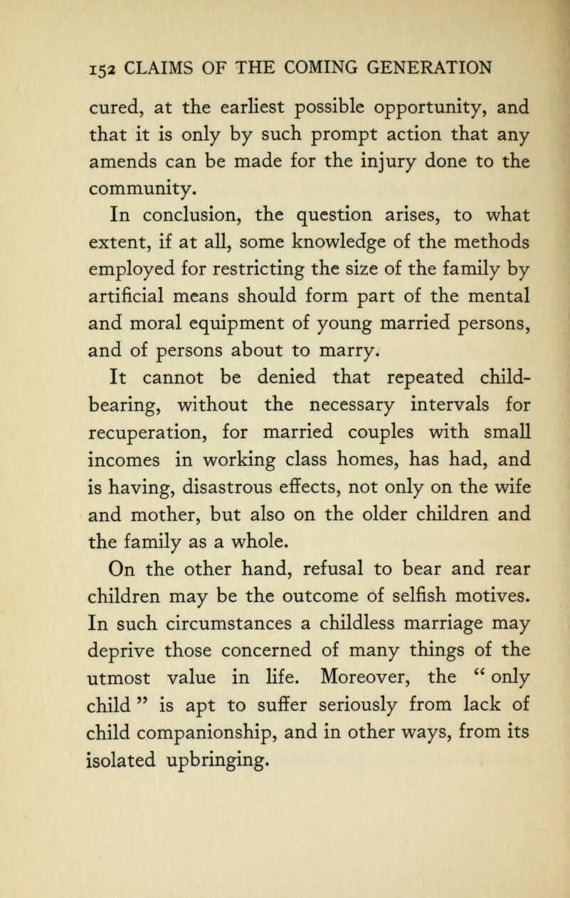 152 CLAIMS OF THE COMING GENERATION cured, at the earliest possible opportunity, and that it is only by such prompt action that any amends can be made for the injury done to the community. In conclusion, the question arises, to what extent, if at all, some knowledge of the methods employed for restricting the size of the family by artificial means should form part of the mental and moral equipment of young married persons, and of persons about to marry. It cannot be denied that repeated child- bearing, without the necessary intervals for recuperation, for married couples with small incomes in working class homes, has had, and is having, disastrous effects, not only on the wife and mother, but also on the older children and the family as a whole. On the other hand, refusal to bear and rear children may be the outcome of selfish motives. In such circumstances a childless marriage may deprive those concerned of many things of the utmost value in life. Moreover, the  only child  is apt to suffer seriously from lack of child companionship, and in other ways, from its isolated upbringing.