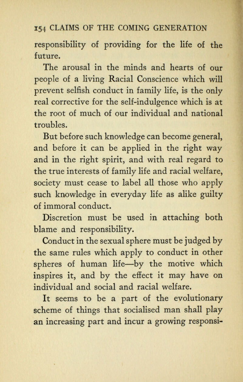 154 CLAIMS OF THE COMING GENERATION responsibility of providing for the life of the future. The arousal in the minds and hearts of our people of a living Racial Conscience which will prevent selfish conduct in family life, is the only real corrective for the self-indulgence which is at the root of much of our individual and national troubles. But before such knowledge can become general, and before it can be applied in the right way and in the right spirit, and with real regard to the true interests of family life and racial welfare, society must cease to label all those who apply such knowledge in everyday life as alike guilty of immoral conduct. Discretion must be used in attaching both blame and responsibility. Conduct in the sexual sphere must be judged by the same rules which apply to conduct in other spheres of human life—by the motive which inspires it, and by the effect it may have on individual and social and racial welfare. It seems to be a part of the evolutionary scheme of things that socialised man shall play an increasing part and incur a growing responsi-
