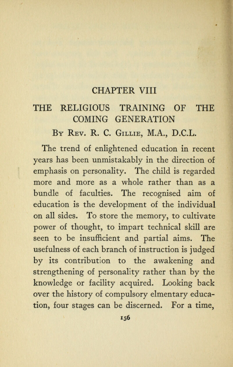 CHAPTER Vili THE RELIGIOUS TRAINING OF THE COMING GENERATION By Rev. R. C. Gillie, M.A., D.C.L. The trend of enlightened education in recent years has been unmistakably in the direction of emphasis on personality. The child is regarded more and more as a whole rather than as a bundle of faculties. The recognised aim of education is the development of the individual on all sides. To store the memory, to cultivate power of thought, to impart technical skill are seen to be insufficient and partial aims. The usefulness of each branch of instruction is judged by its contribution to the awakening and strengthening of personality rather than by the knowledge or facility acquired. Looking back over the history of compulsory elmentary educa¬ tion, four stages can be discerned. For a time, 156