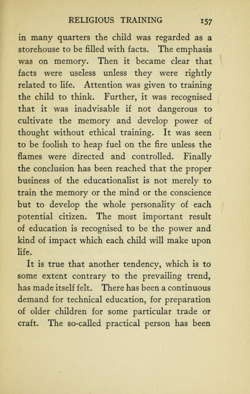 RELIGIOUS TRAINING 137 in many quarters the child was regarded as a storehouse to be filled with facts. The emphasis was on memory. Then it became clear that facts were useless unless they were rightly related to life. Attention was given to training the child to think. Further, it was recognised that it was inadvisable if not dangerous to cultivate the memory and develop power of thought without ethical training. It was seen to be foolish to heap fuel on the fire unless the flames were directed and controlled. Finally the conclusion has been reached that the proper business of the educationalist is not merely to train the memory or the mind or the conscience but to develop the whole personality of each potential citizen. The most important result of education is recognised to be the power and kind of impact which each child will make upon life. It is true that another tendency, which is to some extent contrary to the prevailing trend, has made itself felt. There has been a continuous demand for technical education, for preparation of older children for some particular trade or craft. The so-called practical person has been