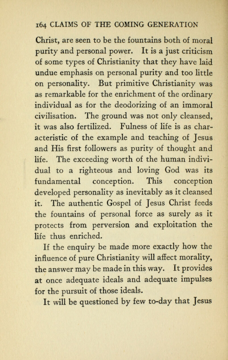 164 CLAIMS OF THE COMING GENERATION Christ, are seen to be the fountains both of moral purity and personal power. It is a just criticism of some types of Christianity that they have laid undue emphasis on personal purity and too little on personality. But primitive Christianity was as remarkable for the enrichment of the ordinary individual as for the deodorizing of an immoral civilisation. The ground was not only cleansed, it was also fertilized. Fulness of life is as char¬ acteristic of the example and teaching of Jesus and His first followers as purity of thought and life. The exceeding worth of the human indivi¬ dual to a righteous and loving God was its fundamental conception. This conception developed personality as inevitably as it cleansed it. The authentic Gospel of Jesus Christ feeds the fountains of personal force as surely as it protects from perversion and exploitation the life thus enriched. If the enquiry be made more exactly how the influence of pure Christianity will affect morality, the answer may be made in this way. It provides at once adequate ideals and adequate impulses for the pursuit of those ideals. It will be questioned by few to-day that Jesus