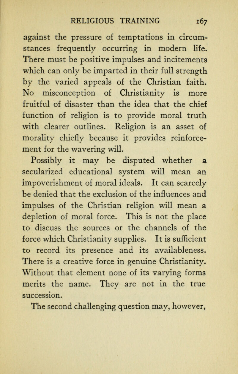 RELIGIOUS TRAINING 167 against the pressure of temptations in circum¬ stances frequently occurring in modern life. There must be positive impulses and incitements which can only be imparted in their full strength by the varied appeals of the Christian faith. No misconception of Christianity is more fruitful of disaster than the idea that the chief function of religion is to provide moral truth with clearer outlines. Religion is an asset of morality chiefly because it provides reinforce¬ ment for the wavering will. Possibly it may be disputed whether a secularized educational system will mean an impoverishment of moral ideals. It can scarcely be denied that the exclusion of the influences and impulses of the Christian religion will mean a depletion of moral force. This is not the place to discuss the sources or the channels of the force which Christianity supplies. It is suflicient to record its presence and its availableness. There is a creative force in genuine Christianity. Without that element none of its varying forms merits the name. They are not in the true succession. The second challenging question may, however,