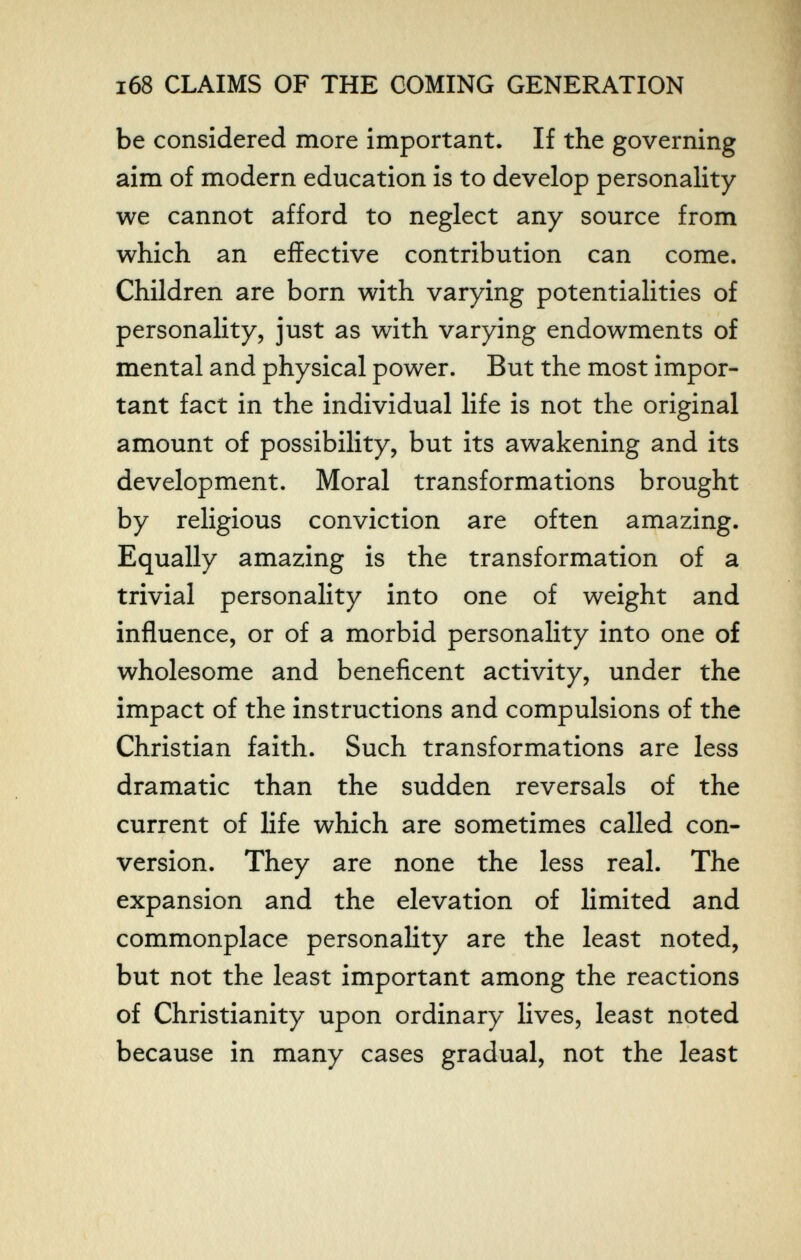 168 CLAIMS OF THE COMING GENERATION be considered more important. If the governing aim of modern education is to develop personality we cannot afford to neglect any source from which an effective contribution can come. Children are born with varying potentialities of personality, just as with varying endowments of mental and physical power. But the most impor¬ tant fact in the individual life is not the original amount of possibility, but its awakening and its development. Moral transformations brought by religious conviction are often amazing. Equally amazing is the transformation of a trivial personality into one of weight and influence, or of a morbid personality into one of wholesome and beneficent activity, under the impact of the instructions and compulsions of the Christian faith. Such transformations are less dramatic than the sudden reversals of the current of life which are sometimes called con¬ version. They are none the less real. The expansion and the elevation of limited and commonplace personality are the least noted, but not the least important among the reactions of Christianity upon ordinary lives, least noted because in many cases gradual, not the least