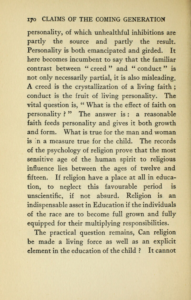 170 CLAIMS OF THE COMING GENEI^TION personality, of which unhealthful inhibitions are partly the source and partly the resiilt. Personality is both emancipated and girded. It here becomes incumbent to say that the familiar contrast between creed and conduct is not only necessarily partial, it is also misleading. A creed is the crystallization of a living faith ; conduct is the fruit of living personality. The vital question is, What is the effect of faith on personality ? The answer is : a reasonable faith feeds personality and gives it both growth and form. What is true for the man and woman is in a measure true for the child. The records of the psychology of religion prove that the most sensitive age of the human spirit to religious influence lies between the ages of twelve and fifteen. If religion have a place at all in educa¬ tion, to neglect this favourable period is unscientific, if not absurd. Religion is an indispensable asset in Education if the individuals of the race are to become full grown and fully equipped for their multiplying responsibilities. The practical question remains. Can religion be made a living force as well as an explicit element in the education of the child ? It cannot