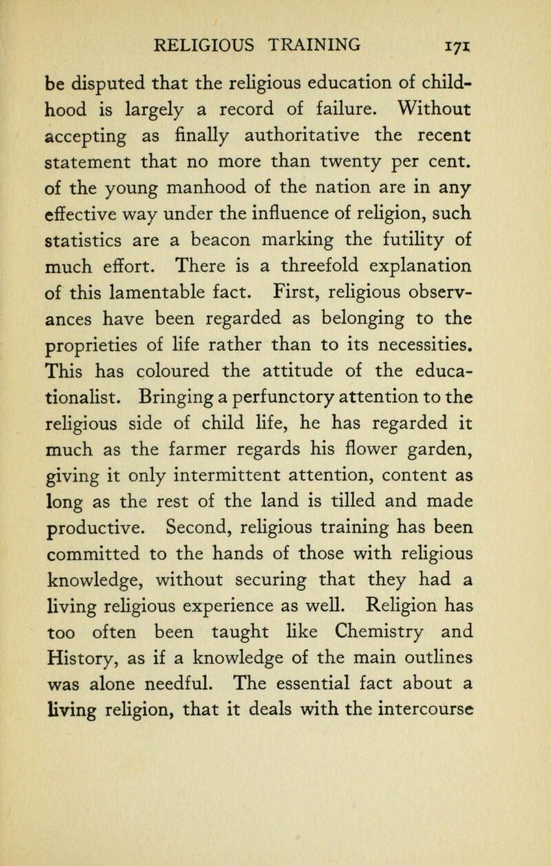 г f RELIGIOUS TRAINING 171 be disputed that the religious education of child¬ hood is largely a record of failure. Without accepting as finally authoritative the recent statement that no more than twenty per cent, of the young manhood of the nation are in any effective way under the influence of religion, such statistics are a beacon marking the futility of much effort. There is a threefold explanation of this lamentable fact. First, religious observ¬ ances have been regarded as belonging to the proprieties of life rather than to its necessities. This has coloured the attitude of the educa¬ tionalist. Bringing a perfunctory attention to the religious side of child life, he has regarded it much as the farmer regards his flower garden, giving it only intermittent attention, content as long as the rest of the land is tilled and made productive. Second, religious training has been committed to the hands of those with religious knowledge, without securing that they had a living religious experience as well. Religion has too often been taught like Chemistry and History, as if a knowledge of the main outlines was alone needful. The essential fact about a living religion, that it deals with the intercourse