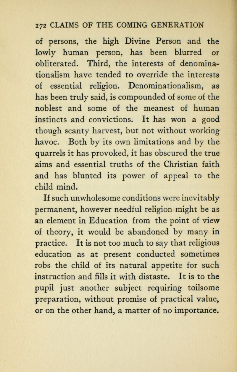 172 CLAIMS OF THE COMING GENERATION of persons, the high Divine Person and the lowly human person, has been blurred or obliterated. Third, the interests of denomina- tionalism have tended to override the interests of essential religion. Denominationalism, as has been truly said, is compounded of some of the noblest and some of the meanest of human instincts and convictions. It has won a good though scanty harvest, but not without working havoc. Both by its own limitations and by the quarrels it has provoked, it has obscured the true aims and essential truths of the Christian faith and has blunted its power of appeal to the child mind. If such unwholesome conditions were inevitably permanent, however needful religion might be as an element in Education from the point of view of theory, it would be abandoned by many in practice. It is not too much to say that religious education as at present conducted sometimes robs the child of its natural appetite for such instruction and fills it with distaste. It is to the pupil just another subject requiring toilsome preparation, without promise of practical value, or on the other hand, a matter of no importance.