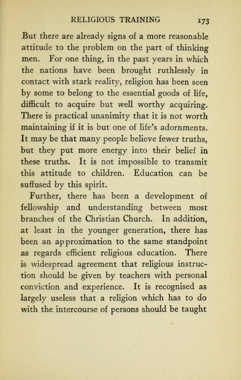 RELIGIOUS TRAINING But there are already signs of a more reasonable attitude to the problem on the part of thinking men. For one thing, in the past years in which the nations have been brought ruthlessly in contact with stark reality, religion has been seen by some to belong to the essential goods of life, difficult to acquire but well worthy acquiring. There is practical unanimity that it is not worth maintaining if it is but one of life's adornments. It may be that many people believe fewer truths, but they put more energy into their belief in these truths. It is not impossible to transmit this attitude to children. Education can be suffused by this spirit. Further, there has been a development of fellowship and understanding between most branches of the Christian Church. In addition, at least in the younger generation, there has been an approximation to the same standpoint as regards efficient religious education. There is widespread agreement that religious instruc¬ tion should be given by teachers with personal conviction and experience. It is recognised as largely useless that a religion which has to do with the intercourse of persons should be taught