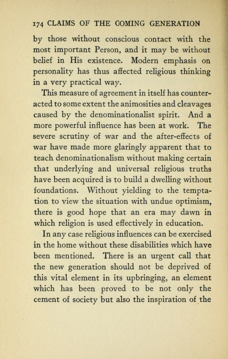 174 CLAIMS OF THE COMING GENERATION by those without conscious contact with the most important Person, and it may be without belief in His existence. Modern emphasis on personaHty has thus affected rehgious thinking in a very practical way. This measure of agreement in itself has counter¬ acted to some extent the animosities and cleavages caused by the denominationalist spirit. And a more powerful influence has been at work. The severe scrutiny of war and the after-effects of war have made more glaringly apparent that to teach denominationalism without making certain that underlying and universal religious truths have been acquired is to build a dwelling without foundations. Without yielding to the tempta¬ tion to view the situation with undue optimism, there is good hope that an era may dawn in which religion is used effectively in education. In any case religious influences can be exercised in the home without these disabilities which have been mentioned. There is an urgent call that the new generation should not be deprived of this vital element in its upbringing, an element which has been proved to be not only the cement of society but also the inspiration of the