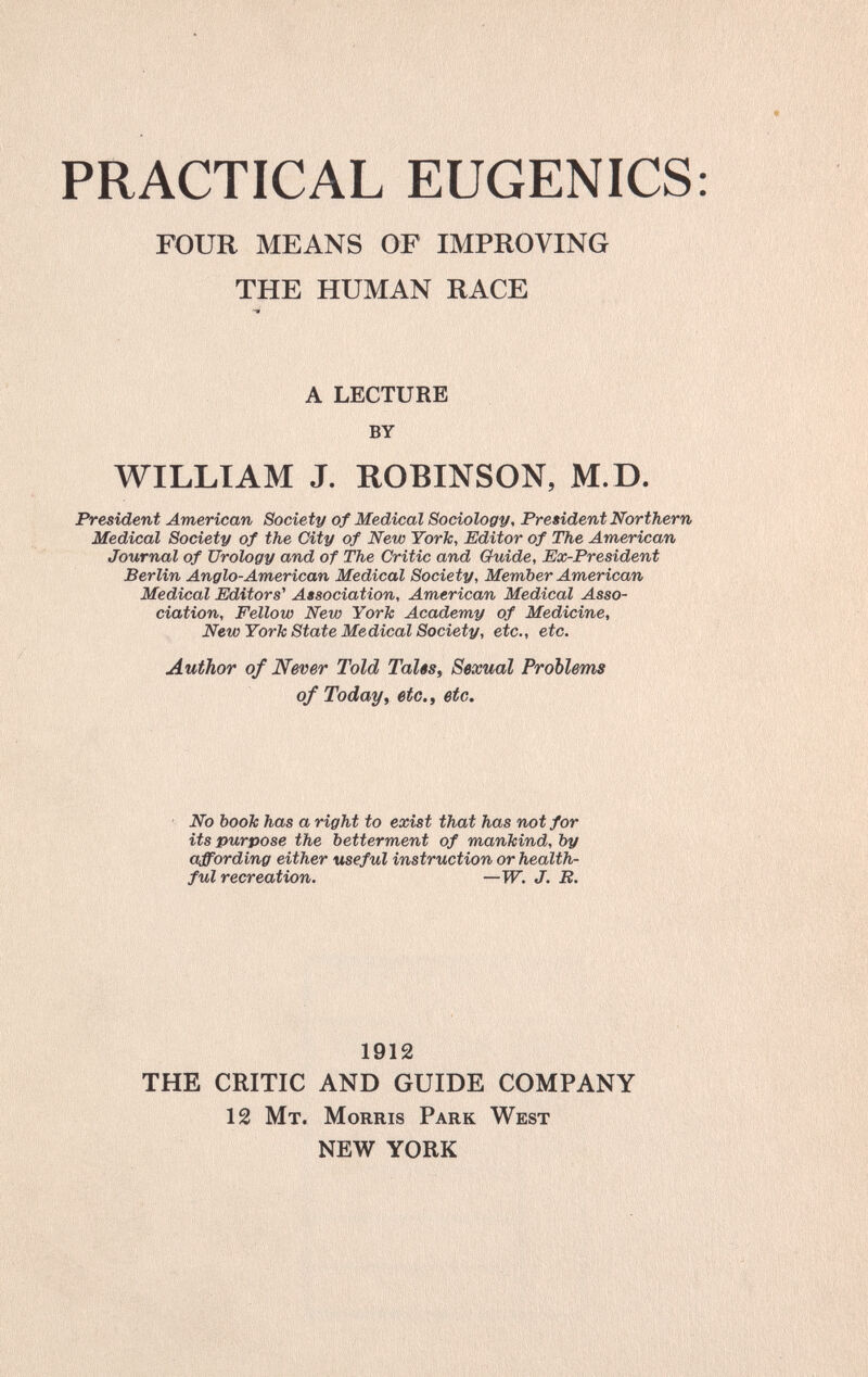 PRACTICAL EUGENICS FOUR MEANS OF IMPROVING THE HUMAN RACE A LECTURE by WILLIAM J. ROBINSON, M.D. President American Society of Medical Sociology, President Northern Medical Society of the City of New York, Editor of The American Journal of Urology and of The Critic and Guide, Ex-President Berlin Anglo-American Medical Society, Member American Medical Editors^ Association, American Medical Asso¬ ciation, Fellow New York Academy of Medicine, New York State Medical Society, etc., etc. Author of Never Told TaUs, Sexual Problems of Today, etc., etc. No book has a right to exist that has not for its purpose the betterment of mankind, by affording either useful instruction or health¬ ful recreation. —W. J. B. 1912 THE CRITIC AND GUIDE COMPANY 12 Mt. Morris Park West NEW YORK