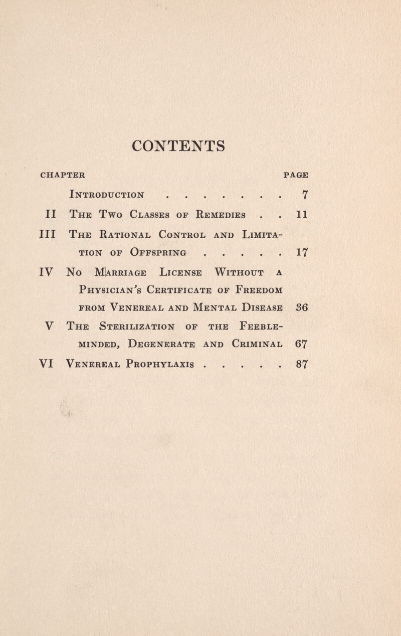 CONTENTS chapter page Introduction 7 II The Two Classes of Remedies . . 11 III The Rational Control and Limita¬ tion of Offspring 17 IV No MIarriage License Without a Physician's Certificate of Freedom from Venereal and Mental Disease 36 V The Sterilization of the Feeble¬ minded, Degenerate and Criminal 67 VI Venereal Prophylaxis 87