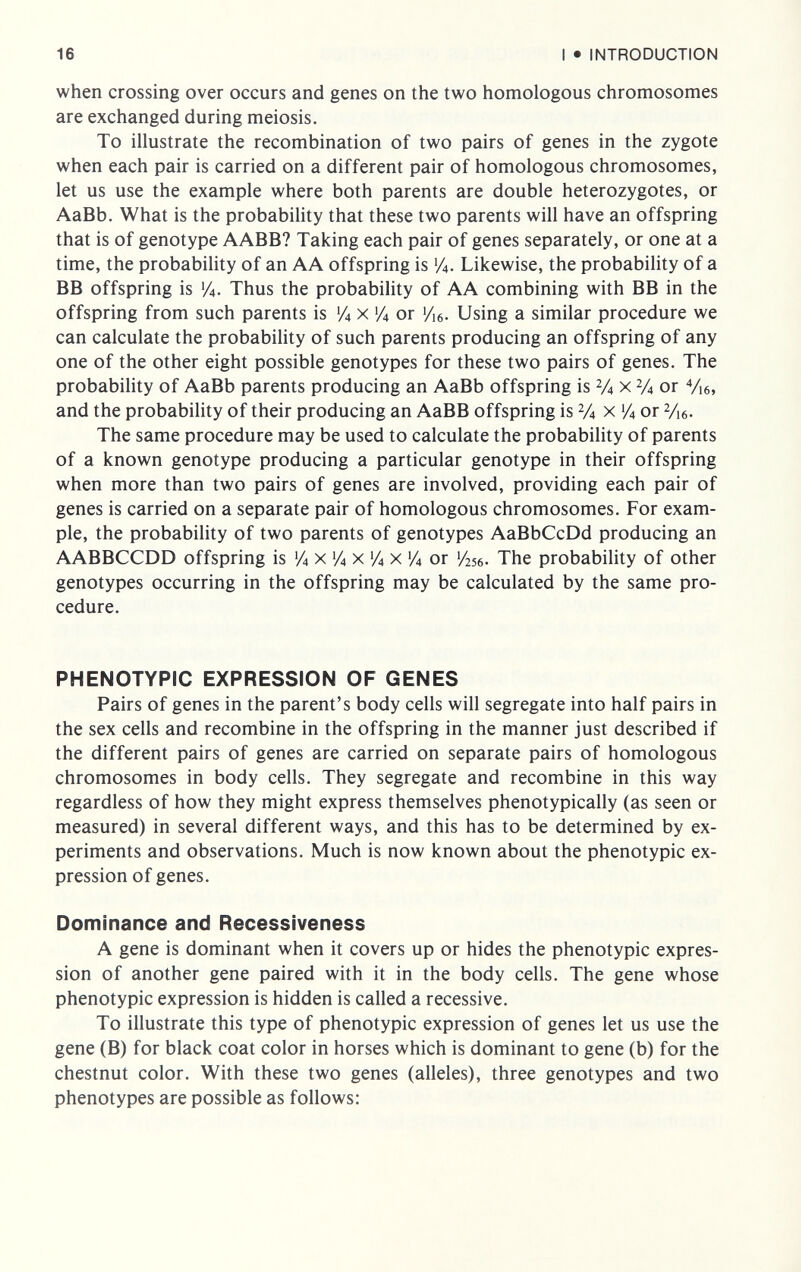 16 I • INTRODUCTION when crossing over occurs and genes on the two homologous chromosomes are exchanged during meiosis. To illustrate the recombination of two pairs of genes in the zygote when each pair is carried on a different pair of homologous chromosomes, let us use the example where both parents are double heterozygotes, or AaBb. What is the probability that these two parents will have an offspring that is of genotype AABB? Taking each pair of genes separately, or one at a time, the probabihty of an AA offspring is У4. Likewise, the probability of a BB offspring is 1/4. Thus the probability of AA combining with BB in the offspring from such parents is 'Л x 1/4 or yÌ6. Using a similar procedure we can calculate the probability of such parents producing an offspring of any one of the other eight possible genotypes for these two pairs of genes. The probability of AaBb parents producing an AaBb offspring is V4 x У4 or Vie, and the probability of their producing an AaBB offspring is V4 x У4 or V16. The same procedure may be used to calculate the probability of parents of a known genotype producing a particular genotype in their offspring when more than two pairs of genes are involved, providing each pair of genes is carried on a separate pair of homologous chromosomes. For exam¬ ple, the probability of two parents of genotypes AaBbCcDd producing an AABBCCDD offspring is Л X 'Л x Л x 'Л or '/256- The probability of other genotypes occurring in the offspring may be calculated by the same pro¬ cedure. PHENOTYPIC EXPRESSION OF GENES Pairs of genes in the parent's body cells will segregate into half pairs in the sex cells and recombine in the offspring in the manner just described if the different pairs of genes are carried on separate pairs of homologous chromosomes in body cells. They segregate and recombine in this way regardless of how they might express themselves phenotypically (as seen or measured) in several different ways, and this has to be determined by ex¬ periments and observations. Much is now known about the phenotypic ex¬ pression of genes. Dominance and Recessiveness A gene is dominant when it covers up or hides the phenotypic expres¬ sion of another gene paired with it in the body cells. The gene whose phenotypic expression is hidden is called a recessive. To illustrate this type of phenotypic expression of genes let us use the gene (B) for black coat color in horses which is dominant to gene (b) for the chestnut color. With these two genes (alleles), three genotypes and two phenotypes are possible as follows: