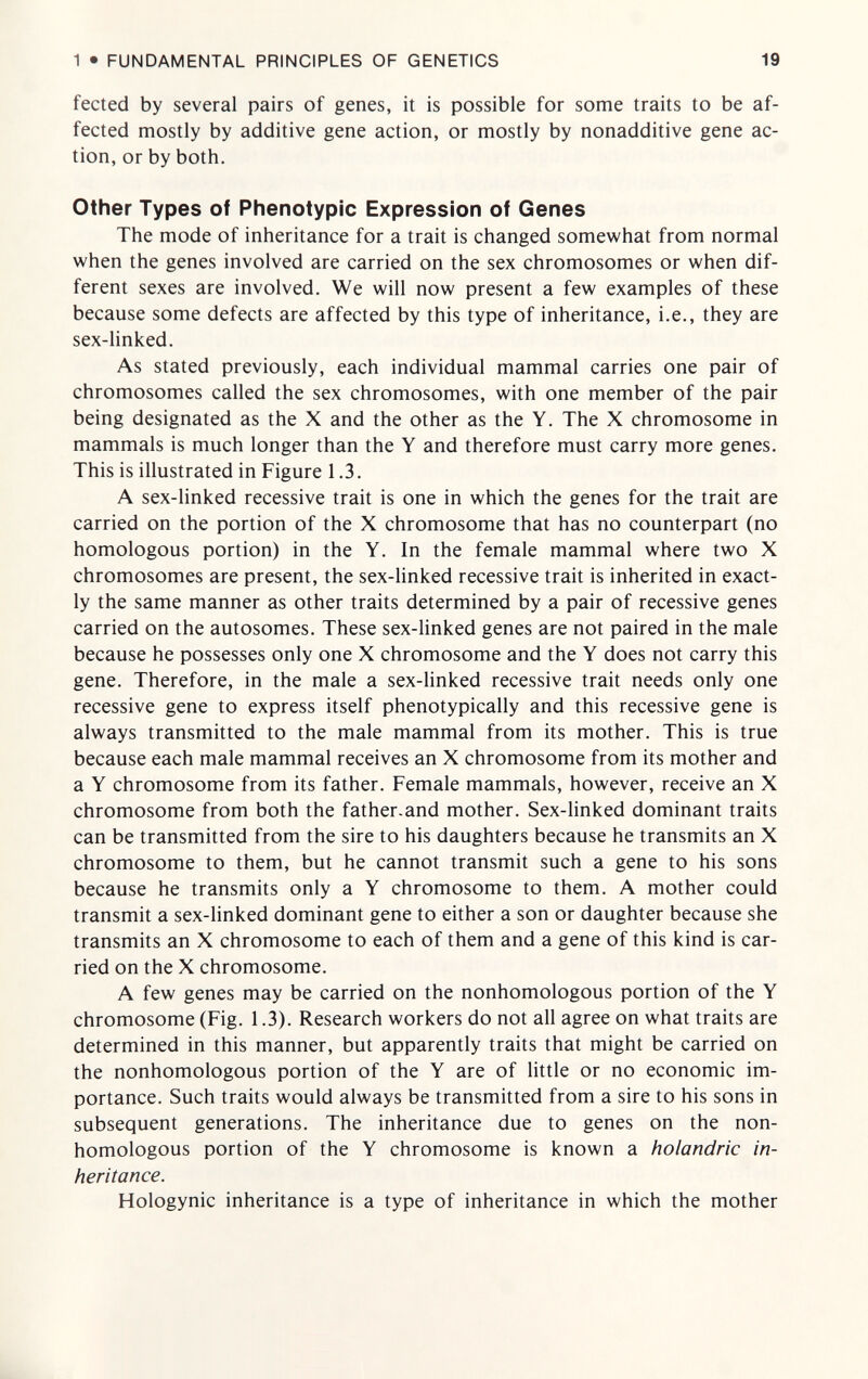 1 • FUNDAMENTAL PRINCIPLES OF GENETICS 19 fected by several pairs of genes, it is possible for some traits to be af¬ fected mostly by additive gene action, or mostly by nonadditive gene ac¬ tion, or by both. Other Types of Phenotypic Expression of Genes The mode of inheritance for a trait is changed somewhat from normal when the genes involved are carried on the sex chromosomes or when dif¬ ferent sexes are involved. We will now present a few examples of these because some defects are affected by this type of inheritance, i.e., they are sex-linked. As stated previously, each individual mammal carries one pair of chromosomes called the sex chromosomes, with one member of the pair being designated as the X and the other as the Y. The X chromosome in mammals is much longer than the Y and therefore must carry more genes. This is illustrated in Figure 1.3. A sex-linked recessive trait is one in which the genes for the trait are carried on the portion of the X chromosome that has no counterpart (no homologous portion) in the Y. In the female mammal where two X chromosomes are present, the sex-linked recessive trait is inherited in exact¬ ly the same manner as other traits determined by a pair of recessive genes carried on the autosomes. These sex-linked genes are not paired in the male because he possesses only one X chromosome and the Y does not carry this gene. Therefore, in the male a sex-Hnked recessive trait needs only one recessive gene to express itself phenotypically and this recessive gene is always transmitted to the male mammal from its mother. This is true because each male mammal receives an X chromosome from its mother and a Y chromosome from its father. Female mammals, however, receive an X chromosome from both the father.and mother. Sex-linked dominant traits can be transmitted from the sire to his daughters because he transmits an X chromosome to them, but he cannot transmit such a gene to his sons because he transmits only a Y chromosome to them. A mother could transmit a sex-linked dominant gene to either a son or daughter because she transmits an X chromosome to each of them and a gene of this kind is car¬ ried on the X chromosome. A few genes may be carried on the nonhomologous portion of the Y chromosome (Fig. 1.3). Research workers do not all agree on what traits are determined in this manner, but apparently traits that might be carried on the nonhomologous portion of the Y are of little or no economic im¬ portance. Such traits would always be transmitted from a sire to his sons in subsequent generations. The inheritance due to genes on the non¬ homologous portion of the Y chromosome is known a holandric in¬ heritance. Hologynic inheritance is a type of inheritance in which the mother