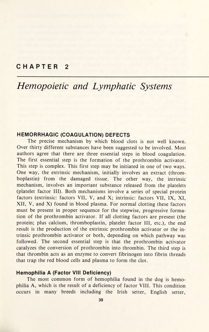 CHAPTER 2 Hemopoietic and Lymphatic Systems HEMORRHAGIC (COAGULATION) DEFECTS The precise mechanism by which blood clots is not well known. Over thirty different substances have been suggested to be involved. Most authors agree that there are three essential steps in blood coagulation. The first essential step is the formation of the prothrombin activator. This step is complex. This first step may be initiated in one of two ways. One way, the extrinsic mechanism, initially involves an extract (throm¬ boplastin) from the damaged tissue. The other way, the intrinsic mechanism, involves an important substance released from the platelets (platelet factor III). Both mechanisms involve a series of special protein factors (extrinsic: factors VII, V, and X; intrinsic: factors VII, IX, XI, XII, V, and X) found in blood plasma. For normal clotting these factors must be present in proper sequence for the stepwise, progressive forma¬ tion of the prothrombin activator. If all clotting factors are present (the protein; plus calcium, thromboplastin, platelet factor III, etc.), the end result is the production of the extrinsic prothrombin activator or the in¬ trinsic prothrombin activator or both, depending on which pathway was followed. The second essential step is that the prothrombin activator catalyzes the conversion of prothrombin into thrombin. The third step is that thrombin acts as an enzyme to convert fibrinogen into fibrin threads that trap the red blood cells and plasma to form the clot. Hemophilia A (Factor VIII Deficiency) The most common form of hemophilia found in the dog is hemo¬ philia A, which is the result of a deficiency of factor VIII. This condition occurs in many breeds including the Irish setter, English setter, 39
