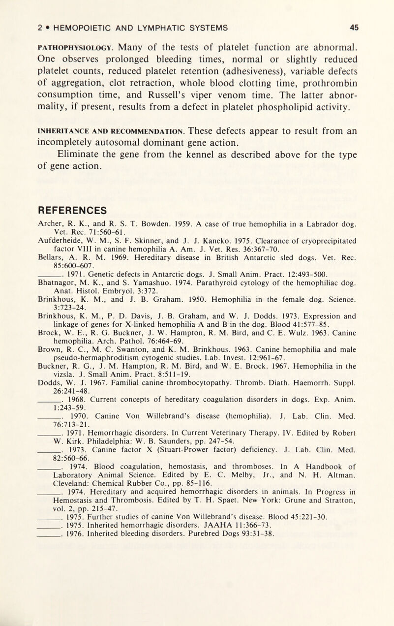 2 • HEMOPOIETIC AND LYMPHATIC SYSTEMS 45 PATHOPHYSIOLOGY. Many of the tests of platelet function are abnormal. One observes prolonged bleeding times, normal or slightly reduced platelet counts, reduced platelet retention (adhesiveness), variable defects of aggregation, clot retraction, whole blood clotting time, prothrombin consumption time, and Russell's viper venom time. The latter abnor¬ mality, if present, results from a defect in platelet phospholipid activity, INHERITANCE AND RECOMMENDATION. These defects appear to result from an incompletely autosomal dominant gene action. Eliminate the gene from the kennel as described above for the type of gene action. REFERENCES Archer, R. K., and R. S. T. Bowden. 1959. A case of true hemophilia in a Labrador dog. Vet. Ree. 71:560-61. Aufderheide, W. M., S. F. Skinner, and J. J. Kaneko. 1975. Clearance of cryoprecipitated factor Vili in canine hemophilia A. Am. J. Vet. Res. 36:367-70. Bellars, A. R. M. 1969. Hereditary disease in British Antarctic sled dogs. Vet. Ree. 85:600-607. 1971. Genetic defects in Antarctic dogs. J. Small Anim. Pract. 12:493-500. Bhatnagor, M. K., and S. Yamashuo. 1974. Parathyroid cytology of the hemophiliac dog. Anat. Histol. Embryol. 3:372. Brinkhous, K. M., and J. B. Graham. 1950. Hemophilia in the female dog. Science. 3:723-24. Brinkhous, K. M., P. D. Davis, J. B. Graham, and W. J. Dodds. 1973. Expression and linkage of genes for X-linked hemophilia A and В in the dog. Blood 41:577-85. Brock, W. E., R. G. Buckner, J. W. Hampton, R. M. Bird, and C. E. Wulz. 1963. Canine hemophilia. Arch. Pathol. 76:464-69. Brown, R. C., M. C. Swanton, and K. M. Brinkhous. 1963. Canine hemophilia and male pseudo-hermaphroditism cytogenic studies. Lab. Invest. 12:961-67. Buckner, R. G., J. M. Hampton, R. M. Bird, and W. E. Brock. 1967. Hemophilia in the vizsia. J. Small Anim. Pract. 8:511-19. Dodds, W. J. 1967. Familial canine thrombocytopathy. Thromb. Diath. Haemorrh. Suppl. 26:241-48.  1968. Current concepts of hereditary coagulation disorders in dogs. Exp. Anim. 1:243-59.  1970. Canine Von Willebrand's disease (hemophilia). J. Lab. Clin. Med. 76:713-21. 1971. Hemorrhagic disorders. In Current Veterinary Therapy. IV. Edited by Robert W. Kirk. Philadelphia: W. B. Saunders, pp. 247-54.  1973. Canine factor X (Stuart-Prower factor) deficiency. J. Lab. Clin. Med. 82:560-66. . 1974. Blood coagulation, hemostasis, and thromboses. In A Handbook of Laboratory Animal Science. Edited by E. C. Melby, Jr., and N. H. Altman. Cleveland: Chemical Rubber Co., pp. 85-116.  1974. Hereditary and acquired hemorrhagic disorders in animals. In Progress in Hemostasis and Thrombosis. Edited by T. H. Spaet. New York: Grune and Stratton, vol. 2, pp. 215-47.  1975. Further studies of canine Von Willebrand's disease. Blood 45:221-30. . 1975. Inherited hemorrhagic disorders. JAAHA 11:366-73. . 1976. Inherited bleeding disorders. Purebred Dogs 93:31-38.