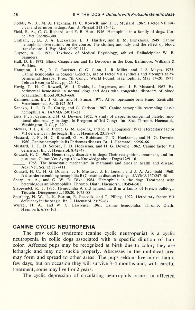 46 II • THE DOG • Defects with Probable Genetic Base Dodds, W. J., M. A. Packham, H. C. Rowsell, and J. F. Mustard. 1967. Factor VII sur¬ vival and turnover in dogs. Am. J. Physiol. 213:36-42. Field, R. A., C. G. Richard, and F. B. Hütt. 1946. Hemophilia in a family of dogs. Cor¬ nell Vet. 36:285-300. Graham, J. В., J. A. Buckwalter, L. J. Hartley, and K. M. Brinkhous. 1949. Canine hemophilia observations on the course: The clotting anomaly and the effect of blood transfusions. J. Exp. Med. 90:97-111. Guyton, A. C. 1971. Textbook of Medical Physiology, 4th ed. Philadelphia: W. B. Saunders. Hall, D. E. 1972. Blood Coagulation and Its Disorders in the Dog. Baltimore: Williams & Wilkins. Hampton, J. W., R. G. Buckner, C. G. Cunn, L. R. Miller, and J. S. Mayes. 1973. Canine hemophilia in beagles: Genetics, site of factor VII synthesis and attempts at ex¬ perimental therapy. Proc. 7th Congr. World Found. Haemophilia, May 17-20, 1971. Tehran Excerpta Med., pp. 26-32. Hovig, T., H. С. Rowsell, W. J. Dodds, L. Jorgensen, and J. F. Mustard. 1967. Ex¬ perimental hemostasis in normal dogs and dogs with congenital disorders of blood coagulation. Blood 30:363-668. Kammermann, В., J. Gmur, and H. Stunzi. 1971. Afibrinogenamie bein Hund. Zentralbl. Veterinaermed. A. 18:192-205. Kaneko, J. J., D. R. Cordy, and G. Carlson. 1967. Canine hemophilia resembhng classic hemophilia A. JAVMA 150:15-21. Lutz, F., S. Crane, and H. G. Downie. 1972. A study of a specific congenital platelet func¬ tional abnormality in dogs. In Program of 3rd Congr. Int. Soc. Thromb. Haematol., Washington, D.C., p. 220. Meyers, J. L., K. R. Pierce, G. M. Gowing, and R. J. Leonpaker. 1972. Hereditary factor VII deficiency in the beagle. Br. J. Haematol. 23:59-67. Mustard, J. F., H. С. Rowsell, G. A. Robinson, T. D. Hoeksema, and H. G. Downie. 1960. Canine hemophilia В (Christmas disease). Br. J. Haematol. 6:256-66. Mustard, J. F., D. Secord, T. D. Hoeksema, and H. G. Downie. 1962. Canine factor VII deficiency. Br. J. Haematol. 8:42-47. Rowsell, H. C. 1963. Hemorrhagic disorders in dogs: Their recognition, treatment, and im¬ portance. Gaines Vet. Symp. (New Knowledge about Dogs) 12:9-16.  1968. The hemostatic mechanism in mammals and birds in health and disease. Adv. Vet. Sci. 12:337-411. Rowsell, H. C., H. G. Downie, J. F. Mustard, J. E. Leeson, and J. A. Archibald. 1960. A disorder resembling hemophiUa В (Christmas disease) in dogs. JAVMA 137:247-50. Sharp, A. A., and G. W. R. Dike. 1964. Hemophilia in the dog: Treatment with heterologous anti-hemophilia. Thromb. Diath. Haemorrh. 10:494-501. Slappendel, R. J. 1975. Hemophilia A and hemophilia В in a family of French bulldogs. Tijdschr. Diergeneeskd. 100:20, 1075-88. Spurberg, N. W., L. K. Burton, R. Peacock, and T. Pilling. 1972. Hereditary factor VII deficiency in the beagle. Br. J. Haematol. 23:59-67. Wurzel, H. A., and W. C. Lawrence. 1961. Canine hemophilia. Thromb. Diath. Haemorrh. 6:98-103. CANINE CYCLIC NEUTROPENIA The gray collie syndrome (canine cyclic neutropenia) is a cyclic neutropenia in collie dogs associated with a specific dilution of hair color. Affected pups may be recognized at birth due to color; they are lethargic and may not suckle properly. Abscesses in the umbilical area may form and spread to other areas. The pups seldom live more than a few days, but on occasion they will survive 3-4 months and, with careful treatment, some may live 1 or 2 years. The cyclic depression of circulating neutrophils occurs in affected