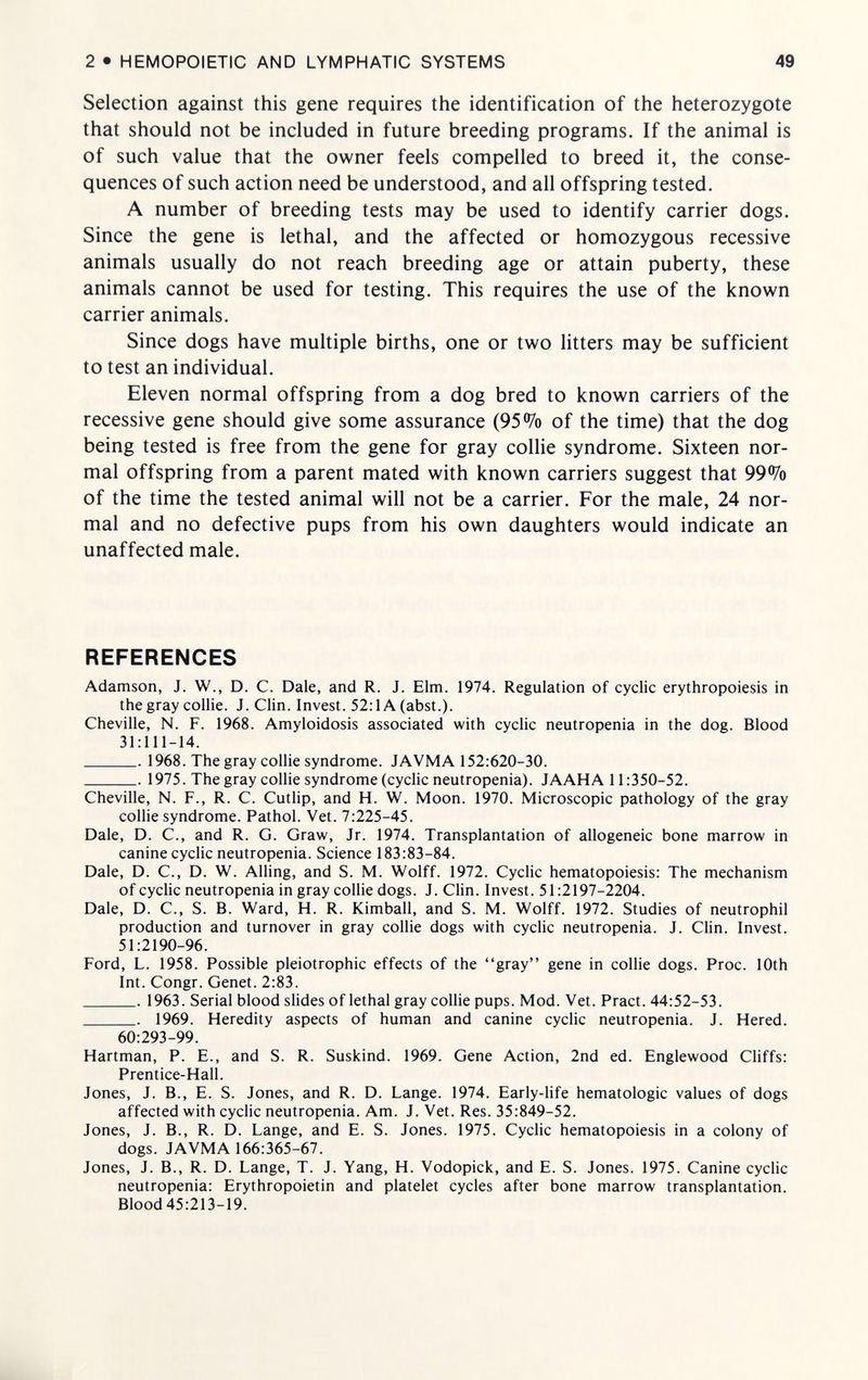 2 • HEMOPOIETIC AND LYMPHATIC SYSTEMS 49 Selection against this gene requires the identification of the heterozygote that should not be included in future breeding programs. If the animal is of such value that the owner feels compelled to breed it, the conse¬ quences of such action need be understood, and all offspring tested. A number of breeding tests may be used to identify carrier dogs. Since the gene is lethal, and the affected or homozygous recessive animals usually do not reach breeding age or attain puberty, these animals cannot be used for testing. This requires the use of the known carrier animals. Since dogs have multiple births, one or two litters may be sufficient to test an individual. Eleven normal offspring from a dog bred to known carriers of the recessive gene should give some assurance (95% of the time) that the dog being tested is free from the gene for gray collie syndrome. Sixteen nor¬ mal offspring from a parent mated with known carriers suggest that 99% of the time the tested animal will not be a carrier. For the male, 24 nor¬ mal and no defective pups from his own daughters would indicate an unaffected male. REFERENCES Adamson, J. W., D. C. Dale, and R. J. Elm. 1974. Regulation of cyclic erythropoiesis in the gray collie. J. Clin. Invest. 52:1A (abst.). Cheville, N. F. 1968. Amyloidosis associated with cyclic neutropenia in the dog. Blood 31:111-14.  1968. The gray collie syndrome. JAVMA 152:620-30.  1975. The gray collie syndrome (cyclic neutropenia). JAAHA 11:350-52. Cheville, N. F., R. С. Cutlip, and H. W. Moon. 1970. Microscopic pathology of the gray collie syndrome. Pathol. Vet. 7:225-45. Dale, D. C., and R. G. Graw, Jr. 1974. Transplantation of allogeneic bone marrow in canine cyclic neutropenia. Science 183:83-84. Dale, D. C., D. W. Ailing, and S. M. Wolff. 1972. Cyclic hematopoiesis: The mechanism of cyclic neutropenia in gray collie dogs. J. Clin. Invest. 51:2197-2204. Dale, D. C., S. B. Ward, H. R. Kimball, and S. M. Wolff. 1972. Studies of neutrophil production and turnover in gray collie dogs with cyclic neutropenia. J. Clin. Invest. 51:2190-96. Ford, L. 1958. Possible pleiotrophic effects of the gray gene in collie dogs. Proc. 10th Int. Congr. Genet. 2:83.  1963. Serial blood slides of lethal gray collie pups. Mod. Vet. Pract. 44:52-53.  1969. Heredity aspects of human and canine cyclic neutropenia. J. Hered. 60:293-99. Hartman, P. E., and S. R. Suskind. 1969. Gene Action, 2nd ed. Englewood Cliffs: Prentice-Hall. Jones, J. В., E. S. Jones, and R. D. Lange. 1974. Early-life hematologic values of dogs affected with cyclic neutropenia. Am. J. Vet. Res. 35:849-52. Jones, J. В., R. D. Lange, and E. S. Jones. 1975. Cyclic hematopoiesis in a colony of dogs. JAVMA 166:365-67. Jones, J. В., R. D. Lange, T. J. Yang, H. Vodopick, and E. S. Jones. 1975. Canine cyclic neutropenia: Erythropoietin and platelet cycles after bone marrow transplantation. Blood45:213-19.