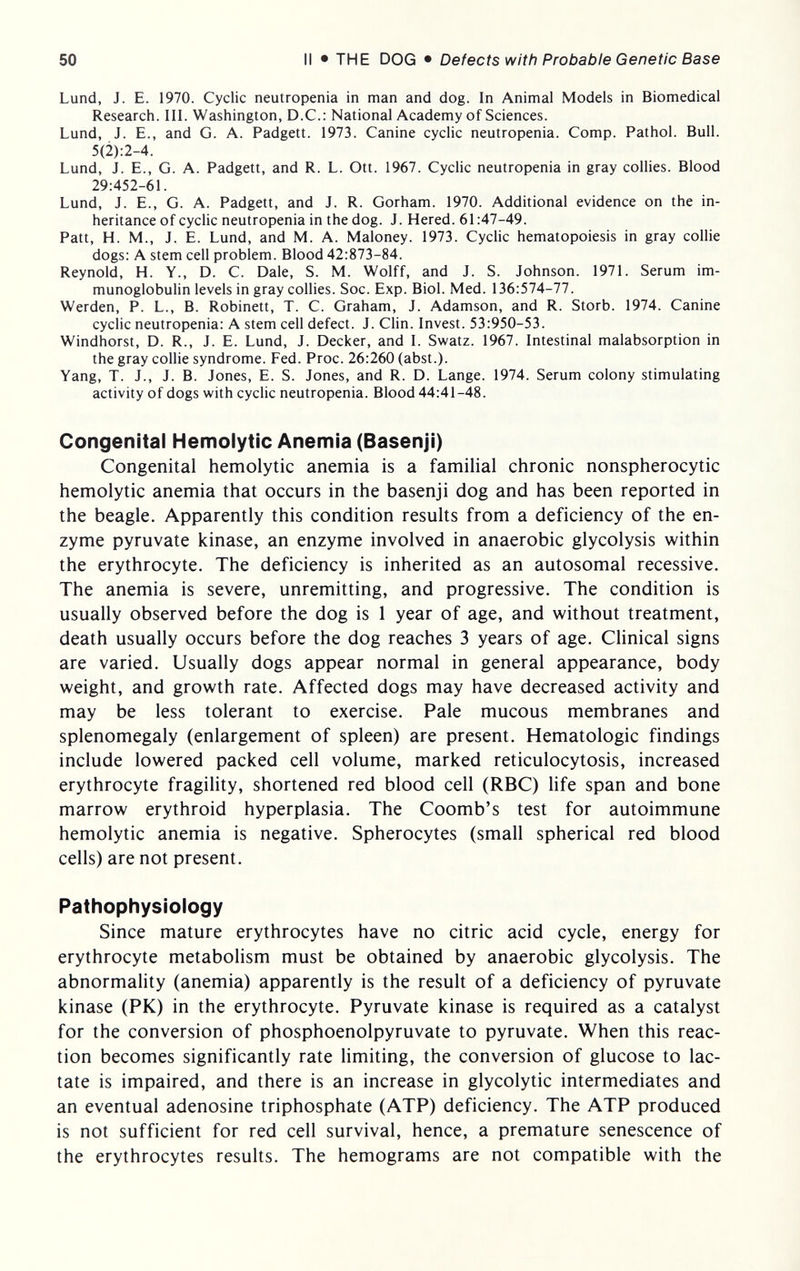 50 II • THE DOG • Defects with Probable Genetic Base Lund, J. E. 1970. Cyclic neutropenia in man and dog. In Animal Models in Biomedical Research. III. Washington, D.C.: National Academy of Sciences. Lund, J. E., and G. A. Padgett. 1973. Canine cyclic neutropenia. Comp. Pathol. Bull. 5(2):2-4. Lund, J. E., G. A. Padgett, and R. L. Ott. 1967. Cyclic neutropenia in gray collies. Blood 29:452-61. Lund, J. E., G. A. Padgett, and J. R. Gorham. 1970. Additional evidence on the in¬ heritance of cyclic neutropenia in the dog. J. Hered. 61:47-49. Patt, H. M., J. E. Lund, and M. A. Maloney. 1973. Cyclic hematopoiesis in gray collie dogs: A stem cell problem. Blood 42:873-84. Reynold, H. Y., D. C. Dale, S. M. Wolff, and J. S. Johnson. 1971. Serum im¬ munoglobulin levels in gray collies. Soc. Exp. Biol. Med. 136:574-77. Werden, P. L., B. Robinett, T. C. Graham, J. Adamson, and R. Storb. 1974. Canine cyclic neutropenia: A stem cell defect. J. Clin. Invest. 53:950-53. Windhorst, D. R., J. E. Lund, J. Decker, and I. Swatz. 1967. Intestinal malabsorption in the gray collie syndrome. Fed. Proc. 26:260 (abst.). Yang, T. J., J. B. Jones, E. S. Jones, and R. D. Lange. 1974. Serum colony stimulating activity of dogs with cyclic neutropenia. Blood 44:41-48. Congenital Hemolytic Anemia (Basenji) Congenital hemolytic anemia is a familial chronic nonspherocytic hemolytic anemia that occurs in the basenji dog and has been reported in the beagle. Apparently this condition results from a deficiency of the en¬ zyme pyruvate kinase, an enzyme involved in anaerobic glycolysis within the erythrocyte. The deficiency is inherited as an autosomal recessive. The anemia is severe, unremitting, and progressive. The condition is usually observed before the dog is 1 year of age, and without treatment, death usually occurs before the dog reaches 3 years of age. Clinical signs are varied. Usually dogs appear normal in general appearance, body weight, and growth rate. Affected dogs may have decreased activity and may be less tolerant to exercise. Pale mucous membranes and splenomegaly (enlargement of spleen) are present. Hematologic findings include lowered packed cell volume, marked reticulocytosis, increased erythrocyte fragility, shortened red blood cell (RBC) life span and bone marrow erythroid hyperplasia. The Coomb's test for autoimmune hemolytic anemia is negative. Spherocytes (small spherical red blood cells) are not present. Pathophysiology Since mature erythrocytes have no citric acid cycle, energy for erythrocyte metabolism must be obtained by anaerobic glycolysis. The abnormality (anemia) apparently is the result of a deficiency of pyruvate kinase (PK) in the erythrocyte. Pyruvate kinase is required as a catalyst for the conversion of phosphoenolpyruvate to pyruvate. When this reac¬ tion becomes significantly rate limiting, the conversion of glucose to lac¬ tate is impaired, and there is an increase in glycolytic intermediates and an eventual adenosine triphosphate (ATP) deficiency. The ATP produced is not sufficient for red cell survival, hence, a premature senescence of the erythrocytes results. The hemograms are not compatible with the