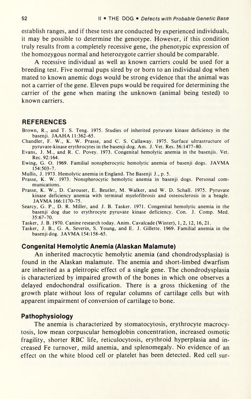 52 II • THE DOG • Defects with Probable Genetic Base establish ranges, and if these tests are conducted by experienced individuals, it may be possible to determine the genotype. However, if this condition truly results from a completely recessive gene, the phenotypic expression of the homozygous normal and heterozygote carrier should be comparable. A recessive individual as well as known carriers could be used for a breeding test. Five normal pups sired by or born to an individual dog when mated to known anemic dogs would be strong evidence that the animal was not a carrier of the gene. Eleven pups would be required for determining the carrier of the gene when mating the unknown (animal being tested) to known carriers. REFERENCES Brown, R., and T. S. Teng. 1975. Studies of inherited pyruvate kinase deficiency in the basenji. JAAHA 11:362-65. Chandler, F. W., K. W. Prasse, and C. S. Callaway. 1975. Surface ultrastructure of pyruvate-kinase erythrocytes in the basenji dog. Am. J. Vet. Res. 36:1477-80. Evans, J. M., and R. C. Povey. 1973. Congenital hemolytic anemia in the basenjis. Vet. Ree. 92:164. Ewing, G. O. 1969. Familial nonspherocytic hemolytic anemia of basenji dogs. JAVMA 154:503-7. Mullis, J. 1973. Hemolytic anemia in England. The Basenji J., p. 5. Prasse, К. W. 1973. Nonspherocytic hemolytic anemia in basenji dogs. Personal com¬ munications. Prasse, К. W., D. Carouser, E. Beutler, M. Walker, and W. D. Schall. 1975. Pyruvate kinase deficiency anemia with terminal myelofibrosis and osteosclerosis in a beagle. JAVMA 166:1170-75. Searcy, G. P., D. R. Miller, and J. B. Tasker. 1971. Congenital hemolytic anemia in the basenji dog due to erythrocyte pyruvate kinase deficiency. Con. J. Comp. Med. 35:67-70. Tasker, J. B. 1970. Canine research today. Anim. Cavalcade (Winter), 1,2, 12, 16, 21. Tasker, J. В., G. A. Severin, S. Young, and E. J. Gillette. 1969. Familial anemia in the basenji dog. JAVMA 154:158-65. Congenital Hemolytic Anemia (Alaskan Malamute) An inherited macrocytic hemolytic anemia (and chondrodysplasia) is found in the Alaskan malamute. The anemia and short-limbed dwarfism are inherited as a pleitropic effect of a single gene. The chondrodysplasia is characterized by impaired growth of the bones in which one observes a delayed endochondral ossification. There is a gross thickening of the growth plate without loss of regular columns of cartilage cells but with apparent impairment of conversion of cartilage to bone. Pathophysiology The anemia is characterized by stomatocytosis, erythrocyte macrocy- tosis, low mean corpuscular hemoglobin concentration, increased osmotic fragility, shorter RBC life, reticulocytosis, erythroid hyperplasia and in¬ creased Fe turnover, mild anemia, and splenomegaly. No evidence of an effect on the white blood cell or platelet has been detected. Red cell sur-