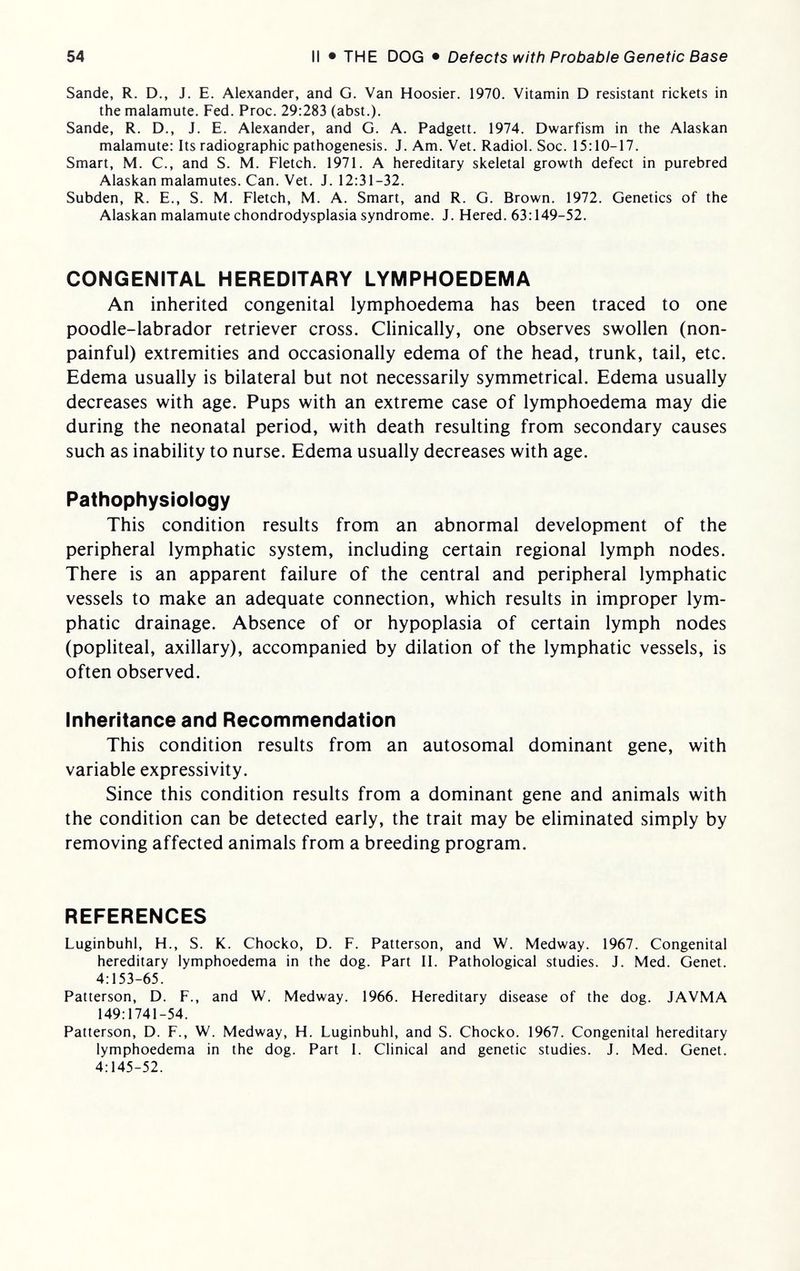 54 II • THE DOG • Defects with Probable Genetic Base Sande, R. D., J. E. Alexander, and G. Van Hoosier. 1970. Vitamin D resistant rickets in the malamute. Fed. Proc. 29:283 (abst.). Sande, R. D., J. E. Alexander, and G. A. Padgett. 1974. Dwarfism in the Alaskan malamute: Its radiographic pathogenesis. J. Am. Vet. Radiol. Soc. 15:10-17. Smart, M. C., and S. M. Fletch. 1971. A hereditary skeletal growth defect in purebred Alaskan malamutes. Can. Vet. J. 12:31-32. Subden, R. E., S. M. Fletch, M. A. Smart, and R. G. Brown. 1972. Genetics of the Alaskan malamute chondrodysplasia syndrome. J. Hered. 63:149-52. CONGENITAL HEREDITARY LYMPHOEDEMA An inherited congenital lymphoedema has been traced to one poodle-labrador retriever cross. Clinically, one observes swollen (non- painful) extremities and occasionally edema of the head, trunk, tail, etc. Edema usually is bilateral but not necessarily symmetrical. Edema usually decreases with age. Pups with an extreme case of lymphoedema may die during the neonatal period, with death resulting from secondary causes such as inability to nurse. Edema usually decreases with age. Pathophysiology This condition results from an abnormal development of the peripheral lymphatic system, including certain regional lymph nodes. There is an apparent failure of the central and peripheral lymphatic vessels to make an adequate connection, which results in improper lym¬ phatic drainage. Absence of or hypoplasia of certain lymph nodes (popliteal, axillary), accompanied by dilation of the lymphatic vessels, is often observed. Inheritance and Recommendation This condition results from an autosomal dominant gene, with variable expressivity. Since this condition results from a dominant gene and animals with the condition can be detected early, the trait may be eliminated simply by removing affected animals from a breeding program. REFERENCES Luginbuhl, H., S. K. Chocko, D. F. Patterson, and W. Medway. 1967. Congenital hereditary lymphoedema in the dog. Part II. Pathological studies. J. Med. Genet. 4:153-65. Patterson, D. F., and W. Medway. 1966. Hereditary disease of the dog. JAVMA 149:1741-54. Patterson, D. F., W. Medway, H. Luginbuhl, and S. Chocko. 1967. Congenital hereditary lymphoedema in the dog. Part 1. Clinical and genetic studies. J. Med. Genet. 4:145-52.