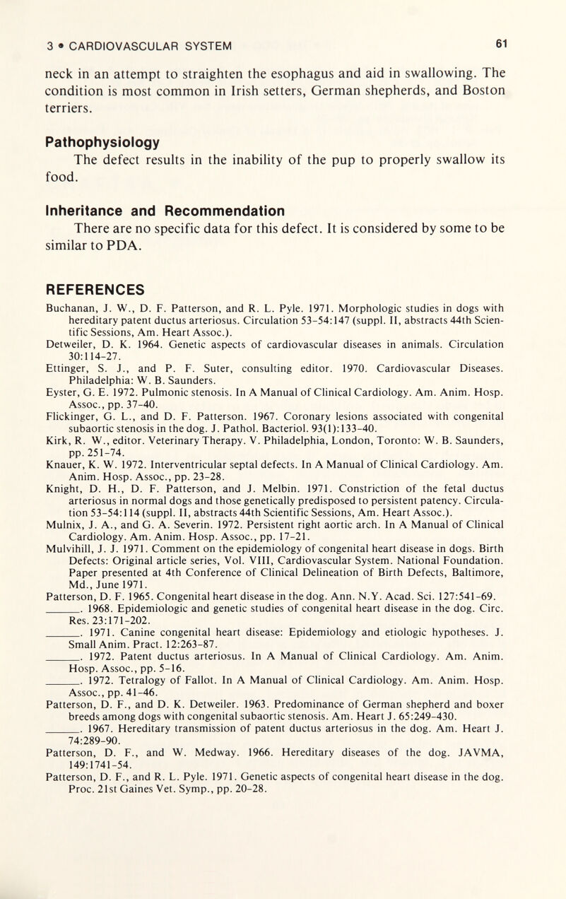 3 • CARDIOVASCULAR SYSTEM 61 neck in an attempt to straighten the esophagus and aid in swallowing. The condition is most common in Irish setters, German shepherds, and Boston terriers. Pathophysiology The defect results in the inability of the pup to properly swallow its food. Inheritance and Recommendation There are no specific data for this defect. It is considered by some to be similar to PDA. REFERENCES Buchanan, J. W., D. F. Patterson, and R. L. Pyle. 1971. Morphologic studies in dogs with hereditary patent ductus arteriosus. Circulation 53-54:147 (suppl. II, abstracts 44th Scien¬ tific Sessions, Am. Heart Assoc.). Detweiler, D. K. 1964. Genetic aspects of cardiovascular diseases in animals. Circulation 30:114-27. Ettinger, S. J., and P. F. Suter, consulting editor. 1970. Cardiovascular Diseases. Philadelphia: W. B. Saunders. Eyster, G. E. 1972. Pulmonic stenosis. In A Manual of CHnical Cardiology. Am. Anim. Hosp. Assoc., pp. 37-40. Flickinger, G. L., and D. F. Patterson. 1967. Coronary lesions associated with congenital subaortic stenosis in the dog. J. Pathol. Bacteriol. 93(1): 133-40. Kirk, R. W., editor. Veterinary Therapy. V. Philadelphia, London, Toronto: W. B. Saunders, pp.251-74. Knauer, К. W. 1972. Interventricular septal defects. In A Manual of Clinical Cardiology. Am. Anim. Hosp. Assoc., pp. 23-28. Knight, D. H., D. F. Patterson, and J. Melbin. 1971. Constriction of the fetal ductus arteriosus in normal dogs and those genetically predisposed to persistent patency. Circula¬ tion 53-54:114 (suppl. II, abstracts 44th Scientific Sessions, Am. Heart Assoc.). Mulnix, J. A., and G. A. Severin. 1972. Persistent right aortic arch. In A Manual of Clinical Cardiology. Am. Anim. Hosp. Assoc., pp. 17-21. Mulvihill, J. J. 1971. Comment on the epidemiology of congenital heart disease in dogs. Birth Defects: Original article series. Vol. VIII, Cardiovascular System. National Foundation. Paper presented at 4th Conference of Clinical Delineation of Birth Defects, Baltimore, Md., June 1971. Patterson, D. F. 1965. Congenital heart disease in the dog. Ann. N.Y. Acad. Sci. 127:541-69.  1968. Epidemiologic and genetic studies of congenital heart disease in the dog. Circ. Res. 23:171-202. . 1971. Canine congenital heart disease: Epidemiology and etiologic hypotheses. J. Small Anim. Pract. 12:263-87.  1972. Patent ductus arteriosus. In A Manual of Clinical Cardiology. Am. Anim. Hosp. Assoc., pp. 5-16. . Ì972. Tetralogy of Fallot. In A Manual of Clinical Cardiology. Am. Anim. Hosp. Assoc., pp. 41-46. Patterson, D. F., and D. K. Detweiler. 1963. Predominance of German shepherd and boxer breeds among dogs with congenital subaortic stenosis. Am. Heart J. 65:249-430.  1967. Hereditary transmission of patent ductus arteriosus in the dog. Am. Heart J. 74:289-90. Patterson, D. F., and W. Medway. 1966. Hereditary diseases of the dog. JAVMA, 149:1741-54. Patterson, D. F., and R. L. Pyle. I97I. Genetic aspects of congenital heart disease in the dog. Proc. 21st Gaines Vet. Symp., pp. 20-28.
