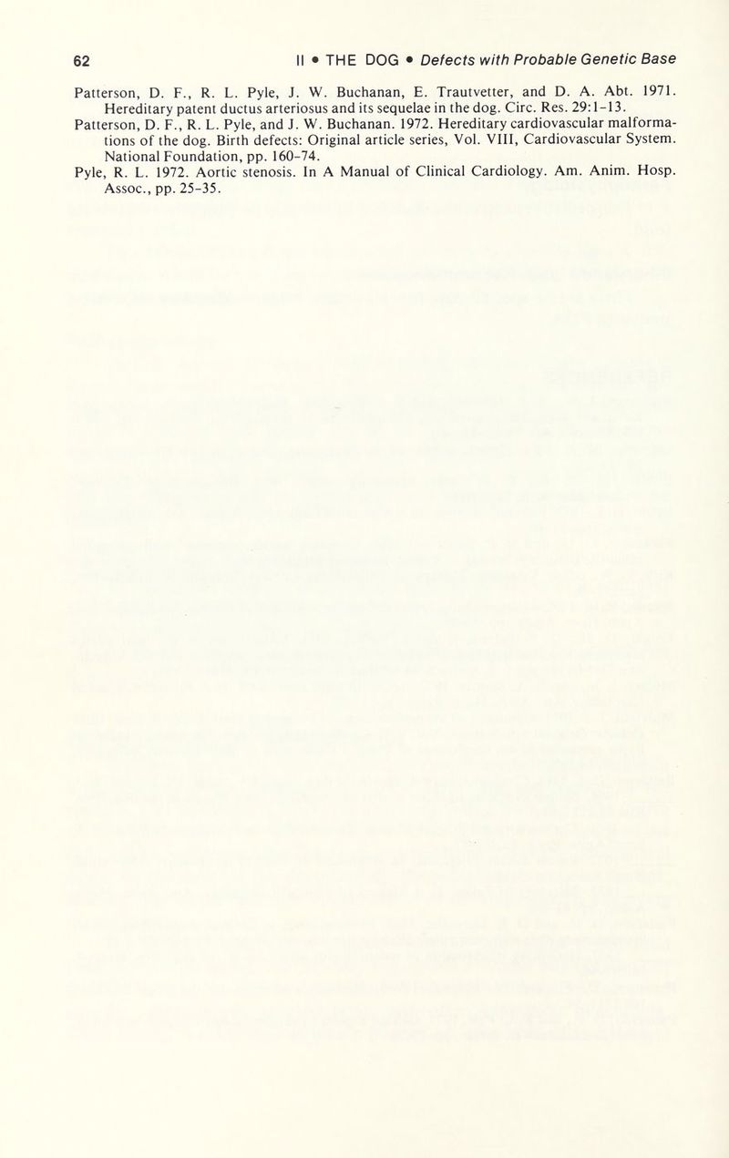 62 II • THE DOG • Defects with Probable Genetic Base Patterson, D. F., R. L. Pyle, J. W. Buchanan, E. Trautvetter, and D. A. Abt. 1971. Hereditary patent ductus arteriosus and its sequelae in the dog. Circ. Res. 29:1-13. Patterson, D. F., R. L. Pyle, and J. W. Buchanan. 1972. Hereditary cardiovascular malforma¬ tions of the dog. Birth defects: Original article series, Vol. VIII, Cardiovascular System. National Foundation, pp. 160-74. Pyle, R. L. 1972. Aortic stenosis. In A Manual of Clinical Cardiology. Am. Anim. Hosp. Assoc., pp. 25-35.