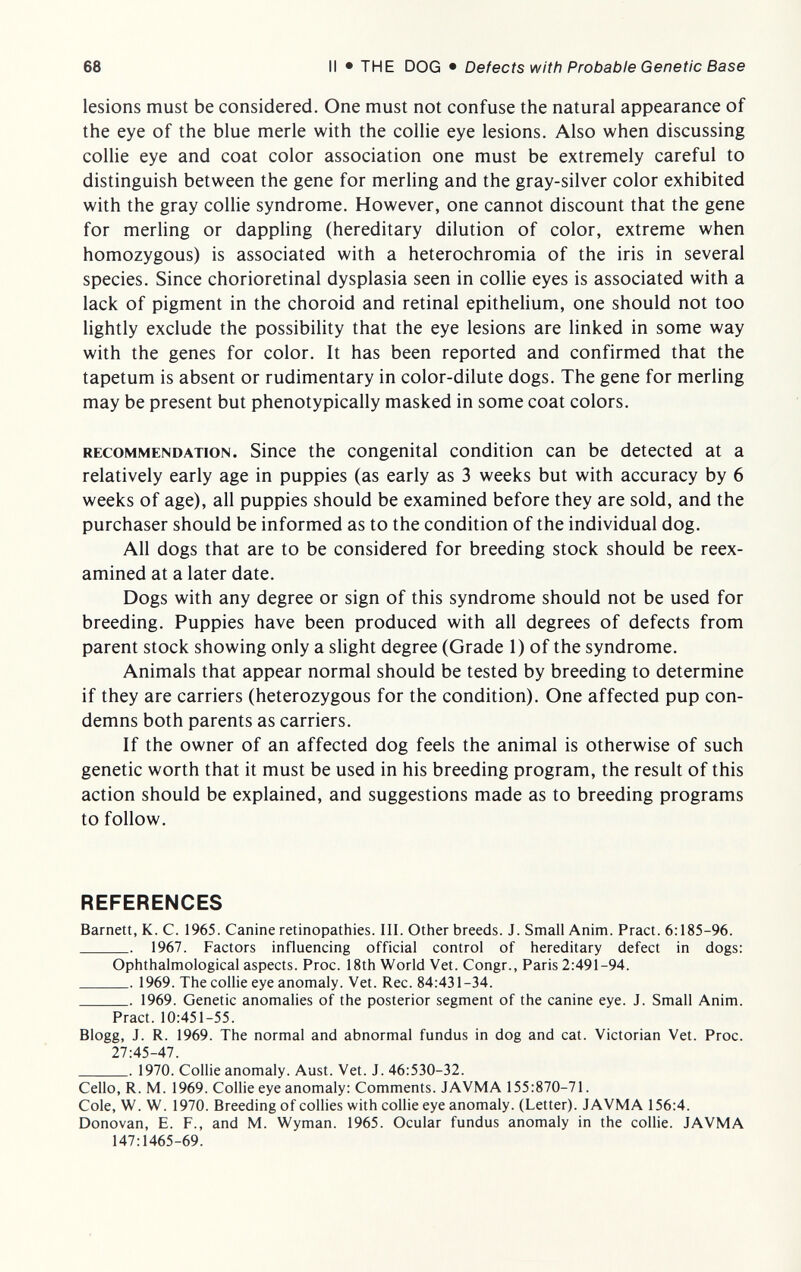 68 II • THE DOG • Defects with Probable Genetic Base lesions must be considered. One must not confuse the natural appearance of the eye of the blue merle with the collie eye lesions. Also when discussing collie eye and coat color association one must be extremely careful to distinguish between the gene for merling and the gray-silver color exhibited with the gray collie syndrome. However, one cannot discount that the gene for merling or dappling (hereditary dilution of color, extreme when homozygous) is associated with a heterochromia of the iris in several species. Since chorioretinal dysplasia seen in collie eyes is associated with a lack of pigment in the choroid and retinal epithelium, one should not too lightly exclude the possibility that the eye lesions are linked in some way with the genes for color. It has been reported and confirmed that the tapetum is absent or rudimentary in color-dilute dogs. The gene for merling may be present but phenotypically masked in some coat colors. RECOMMENDATION. Sincc the Congenital condition can be detected at a relatively early age in puppies (as early as 3 weeks but with accuracy by 6 weeks of age), all puppies should be examined before they are sold, and the purchaser should be informed as to the condition of the individual dog. All dogs that are to be considered for breeding stock should be reex¬ amined at a later date. Dogs with any degree or sign of this syndrome should not be used for breeding. Puppies have been produced with all degrees of defects from parent stock showing only a slight degree (Grade 1) of the syndrome. Animals that appear normal should be tested by breeding to determine if they are carriers (heterozygous for the condition). One affected pup con¬ demns both parents as carriers. If the owner of an affected dog feels the animal is otherwise of such genetic worth that it must be used in his breeding program, the result of this action should be explained, and suggestions made as to breeding programs to follow. REFERENCES Barnett, K. C. 1965. Canine retinopathies. III. Other breeds. J. Small Anim. Pract. 6:185-96.  1967. Factors influencing official control of hereditary defect in dogs: Ophthalmological aspects. Proc. 18th World Vet. Congr., Paris 2:49Ì-94.  1969. The collie eye anomaly. Vet. Ree. 84:431-34.  1969. Genetic anomalies of the posterior segment of the canine eye. J. Small Anim. Pract. 10:451-55. Blogg, J. R. 1969. The normal and abnormal fundus in dog and cat. Victorian Vet. Proc. 27:45-47. . 1970. Collie anomaly. Aust. Vet. J. 46:530-32. Cello, R. M. 1969. Collie eye anomaly: Comments. JAVMA 155:870-71. Cole, W. W. 1970. Breeding of collies with collie eye anomaly. (Letter). JAVMA 156:4. Donovan, E. F., and M. Wyman. 1965. Ocular fundus anomaly in the collie. JAVMA 147:1465-69.