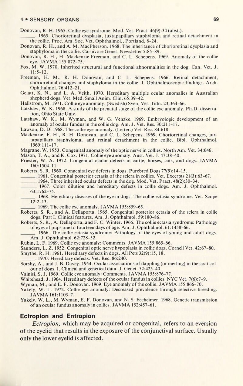4 • SENSORY ORGANS 69 Donovan, R. H. 1965. Collie eye syndrome. Mod. Vet. Pract. 46(9):34 (abst.).  1965. Chorioretinal dysplasia, juxtapapillary staphyloma and retinal detachment in the collie. Proc. Am. Soc. Vet. Ophthalmol., Portland, 8-24. Donovan, R. H., and A. M. MacPherson. 1968. The inheritance of chorioretinal dysplasia and staphyloma in the collie. Carnivore Genet. Newsletter 5:85-89. Donovan, R. H., H. Mackenzie Freeman, and C. L. Schepens. 1969. Anomaly of the collie eye. JAVMA 155:872-75. Fox, M. W. 1970. Inherited structural and functional abnormalities in the dog. Can. Vet. J. 11:5-12. Freeman, H. M., R. H. Donovan, and C. L. Schepens. 1966. Retinal detachment, chorioretinal changes and staphyloma in the collie. I. Ophthalmoscopic findings. Arch. Ophthalmol. 76:412-21. Gelatt, K. N., and L. A. Veith. 1970. Hereditary multiple ocular anomalies in Australian shepherd dogs. Vet. Med. Small Anim. Clin. 65:39-42. Hallstrom, M. 1971. Collie eye anomaly. (Swedish) Sven. Vet. Tidn. 23:364-66. Latshaw, W. K. 1968. A study of the prenatal stage of the collie eye anomaly. Ph.D. disserta¬ tion, Ohio State Univ. Latshaw, W. K., M. Wyman, and W. G. Venzke. 1969. Embryologie development of an anomaly of ocular fundus in the collie dog. Am. J. Vet. Res. 30:211-17. Lawson, D. D. 1968. The collie eye anomaly. (Letter.) Vet. Ree. 84:618. Mackenzie, F. H., R. H. Donovan, and C. L. Schepens. 1969. Chorioretinal changes, jux¬ tapapillary staphyloma, and retinal detachment in the collie. Bibl. Ophthalmol. 1969:111-17. Magrane, W. 1953. Congenital anomaly of the optic nerve in collies. North Am. Vet. 34:646. Mason, T. A., and K. Cox. 1971. Collie eye anomaly. Aust. Vet. J. 47:38-40. Priester, W. A. 1972. Congenital ocular defects in cattle, horses, cats, and dogs. JAVMA 160:1504-11. Roberts, S. R. 1960. Congenital eye defects in dogs. Purebred Dogs 77(9): 14-15. 1961. Congenital posterior ectasia of the sclera in collies. Vet. Excerpts 21(3):63-67.  1964. Three inherited ocular defects in the dog. Mod. Vet. Pract. 48(2):30-34.  1967. Color dilution and hereditary defects in collie dogs. Am. J. Ophthalmol. 63:1762-75.  1968. Hereditary diseases of the eye in dogs: The collie ectasia syndrome. Vet. Scope 12:2-13.  1969. The collie eye anomaly. JAVMA 155:859-65. Roberts, S. R., and A. Dellaporta. 1965. Congenital posterior ectasia of the sclera in collie dogs. Part I. Clinical features. Am. J. Ophthalmol. 59:180-86. Roberts, S. R., A. Dellaporta, and F. C. Winter. 1966. The collie ectasia syndrome: Pathology of eyes of pups one to fourteen days of age. Am. J. Ophthalmol. 61:1458-66. ■ 1966. The collie ectasia syndrome: Pathology of the eyes of young and adult dogs. Am. J. Ophthalmol. 62:728-52. Rubin, L. F. 1969. Collie eye anomaly: Comments. JAVMA 155:865-66. Saunders, L. Z. 1952. Congenital optic nerve hypoplasia in collie dogs. Cornell Vet. 42:67-80. Smythe, R. H. 1961. Hereditary defects in dogs. All Pets 32(9):15, 18.  1970. Hereditary defects. Vet. Ree. 86:240. Sorsby, A., and J. B. Davey. 1954. Ocular associations of dappling (or merling) in the coat col¬ our of dogs. I. Clinical and genetical data. J. Genet. 52:425-40. Vainisi, S. J. 1969. Collie eye anomaly: Comments. JAVMA 155:876-77. Whitehead, J. 1964. Hereditary defects of the ocular fundus in collies. NYC Vet. 7(6):7-9. Wyman, M., and E. F. Donovan. 1969. Eye anomaly of the collie. JAVMA 155:866-70. Yakely, W. L. 1972. Collie eye anomaly: Decreased prevalence through selective breeding. JAVMA 161:1103-7. Yakely, W. L., M. Wyman, E. F. Donovan, and N. S. Fecheimer. 1968. Genetic transmission of an ocular fundus anomaly in collies. JAVMA 152:457-61. Ectropion and Entropion Ectropion, which may be acquired or congenital, refers to an eversión of the eyelid that results in the exposure of the conjunctival surface. Usually only the lower eyelid is affected.