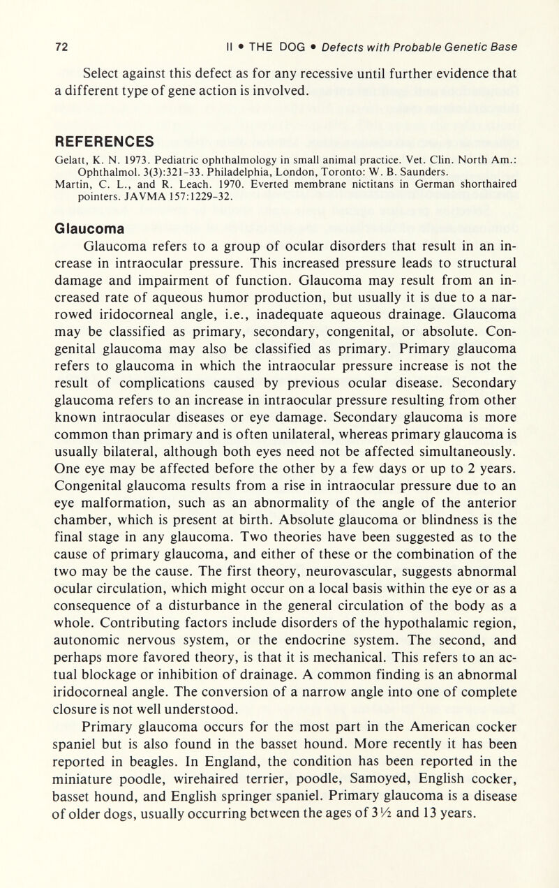 72 II • THE DOG • Defects with Probable Genetic Base Select against this defect as for any recessive until further evidence that a different type of gene action is involved. REFERENCES Gelatt, K. N. 1973. Pediatric ophthalmology in small animal practice. Vet. Clin. North Am.: Ophthalmol. 3(3):321-33. Philadelphia, London, Toronto: W. B. Saunders. Martin, C. L., and R. Leach. 1970. Everted membrane nictitans in German shorthaired pointers. JAVMA 157:1229-32. Glaucoma Glaucoma refers to a group of ocular disorders that result in an in¬ crease in intraocular pressure. This increased pressure leads to structural damage and impairment of function. Glaucoma may result from an in¬ creased rate of aqueous humor production, but usually it is due to a nar¬ rowed iridocorneal angle, i.e., inadequate aqueous drainage. Glaucoma may be classified as primary, secondary, congenital, or absolute. Con¬ genital glaucoma may also be classified as primary. Primary glaucoma refers to glaucoma in which the intraocular pressure increase is not the result of complications caused by previous ocular disease. Secondary glaucoma refers to an increase in intraocular pressure resulting from other known intraocular diseases or eye damage. Secondary glaucoma is more common than primary and is often unilateral, whereas primary glaucoma is usually bilateral, although both eyes need not be affected simultaneously. One eye may be affected before the other by a few days or up to 2 years. Congenital glaucoma results from a rise in intraocular pressure due to an eye malformation, such as an abnormality of the angle of the anterior chamber, which is present at birth. Absolute glaucoma or blindness is the final stage in any glaucoma. Two theories have been suggested as to the cause of primary glaucoma, and either of these or the combination of the two may be the cause. The first theory, neurovascular, suggests abnormal ocular circulation, which might occur on a local basis within the eye or as a consequence of a disturbance in the general circulation of the body as a whole. Contributing factors include disorders of the hypothalamic region, autonomic nervous system, or the endocrine system. The second, and perhaps more favored theory, is that it is mechanical. This refers to an ac¬ tual blockage or inhibition of drainage. A common finding is an abnormal iridocorneal angle. The conversion of a narrow angle into one of complete closure is not well understood. Primary glaucoma occurs for the most part in the American cocker spaniel but is also found in the basset hound. More recently it has been reported in beagles. In England, the condition has been reported in the miniature poodle, wirehaired terrier, poodle, Samoyed, English cocker, basset hound, and English springer spaniel. Primary glaucoma is a disease of older dogs, usually occurring between the ages of 3 Vi and 13 years.