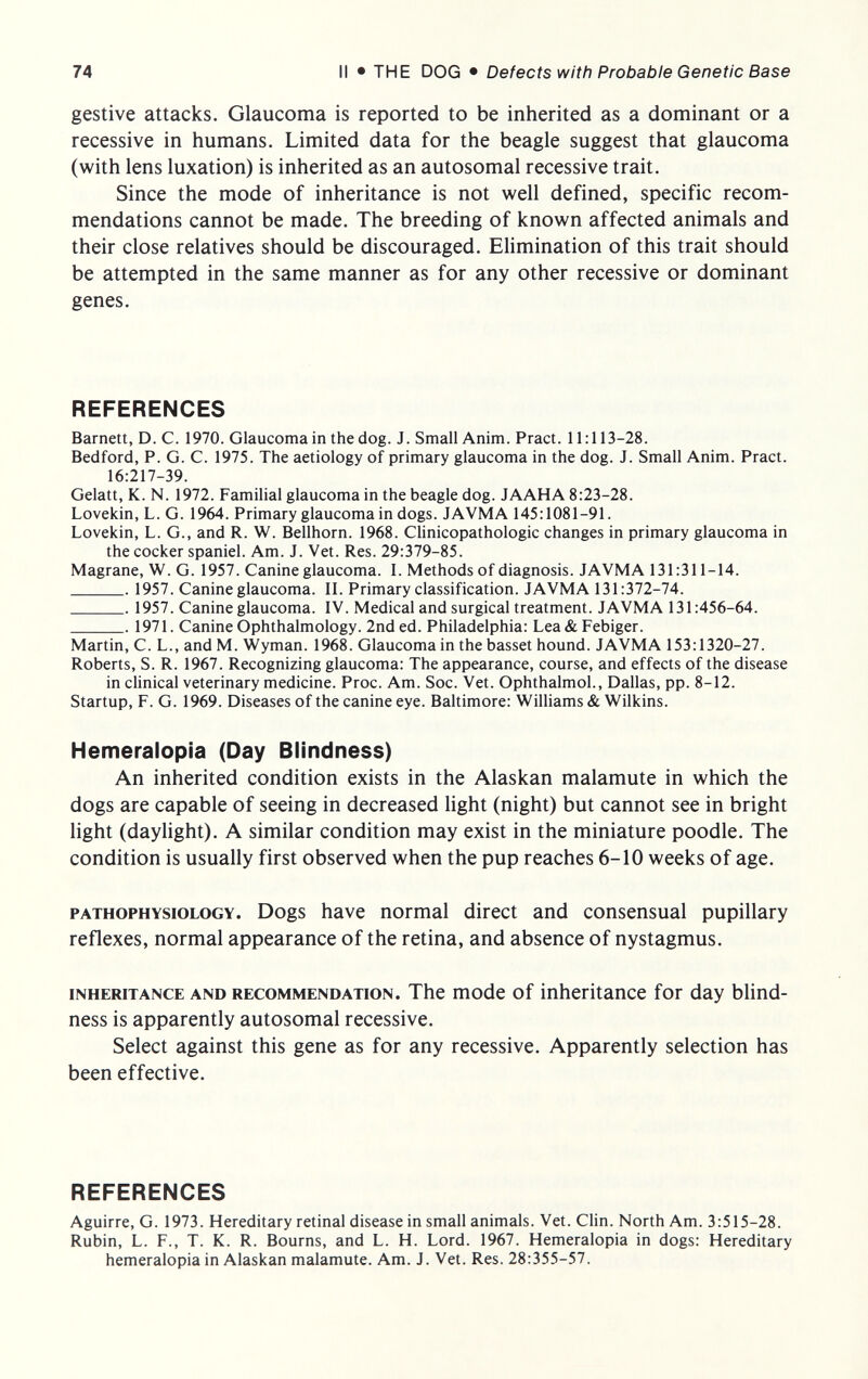 74 II • THE DOG • Defects with Probable Genetic Base gestive attacks. Glaucoma is reported to be inherited as a dominant or a recessive in humans. Limited data for the beagle suggest that glaucoma (with lens luxation) is inherited as an autosomal recessive trait. Since the mode of inheritance is not well defined, specific recom¬ mendations cannot be made. The breeding of known affected animals and their close relatives should be discouraged. Elimination of this trait should be attempted in the same manner as for any other recessive or dominant genes. REFERENCES Barnett, D. C. 1970. Glaucoma in the dog. J. Small Anim. Pract. 11:113-28. Bedford, P. G. C. 1975. The aetiology of primary glaucoma in the dog. J. Small Anim. Pract. 16:217-39. Gelatt, K. N. 1972. Familial glaucoma in the beagle dog. JAAHA 8:23-28. Lovekin, L. G. 1964. Primary glaucoma in dogs. JAVMA 145:1081-91. Lovekin, L. G., and R. W. Bellhorn. 1968. Chnicopathologic changes in primary glaucoma in the cocker spaniel. Am. J. Vet. Res. 29:379-85. Magrane, W. G. 1957. Canine glaucoma. I. Methods of diagnosis. JAVMA 131:311-14.  1957. Canine glaucoma. II. Primary classification. JAVMA 131:372-74.  1957. Canine glaucoma. IV. Medical and surgical treatment. JAVMA 131:456-64. 1971. Canine Ophthalmology. 2nd ed. Philadelphia: Lea&Febiger. Martin, C. L., and M. Wyman. 1968. Glaucoma in the basset hound. JAVMA 153:1320-27. Roberts, S. R. 1967. Recognizing glaucoma: The appearance, course, and effects of the disease in clinical veterinary medicine. Proc. Am. Soc. Vet. Ophthalmol., Dallas, pp. 8-12. Startup, F. G. 1969. Diseases of the canine eye. Baltimore: Williams & Wilkins. Hemeralopia (Day Blindness) An inherited condition exists in the Alaskan malamute in which the dogs are capable of seeing in decreased light (night) but cannot see in bright light (dayhght). A similar condition may exist in the miniature poodle. The condition is usually first observed when the pup reaches 6-10 weeks of age. PATHOPHYSIOLOGY. Dogs have normal direct and consensual pupillary reflexes, normal appearance of the retina, and absence of nystagmus. INHERITANCE AND RECOMMENDATION. The mode of inheritance for day blind¬ ness is apparently autosomal recessive. Select against this gene as for any recessive. Apparently selection has been effective. REFERENCES Aguirre, G. 1973. Hereditary retinal disease in small animals. Vet. Clin. North Am. 3:515-28. Rubin, L. F., T. К. R. Bourns, and L. H. Lord. 1967. Hemeralopia in dogs: Hereditary hemeralopia in Alaskan malamute. Am. J. Vet. Res. 28:355-57.