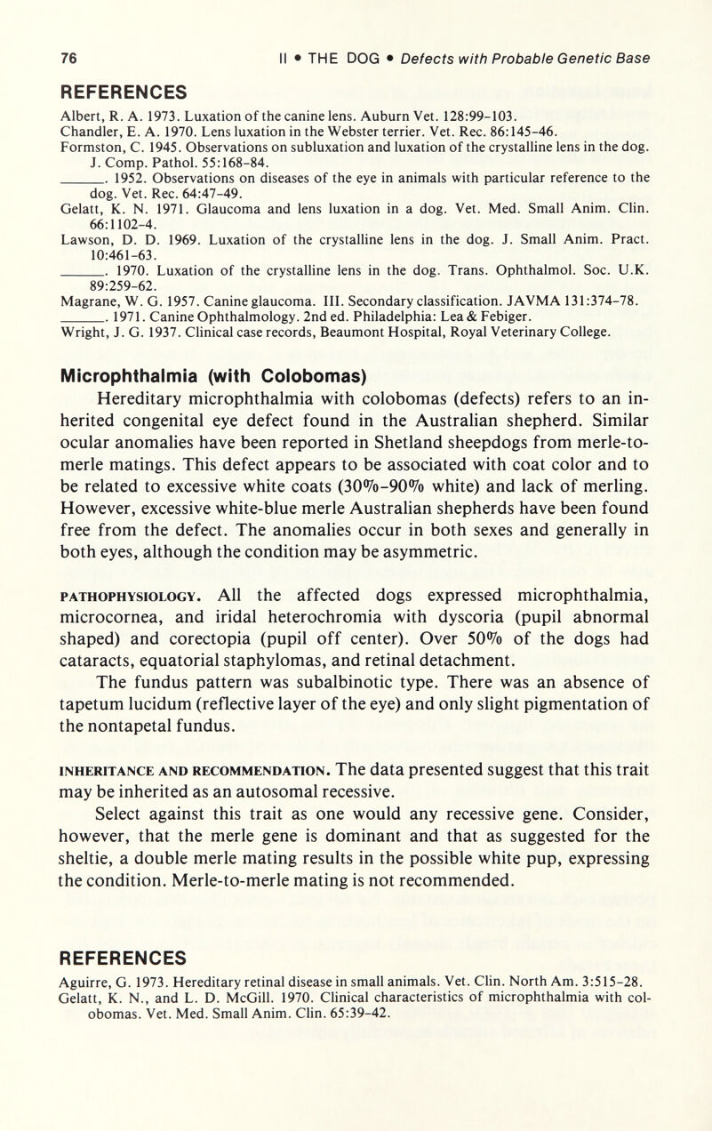 76 II • THE DOG • Defects with Probable Genetic Base REFERENCES Albert, R. A. 1973. Luxation of the canine lens. Auburn Vet. 128:99-103. Chandler, E. A. 1970. Lens luxation in the Webster terrier. Vet. Ree. 86:145-46. Formston, С. 1945. Observations on subluxation and luxation of the crystalline lens in the dog. J. Comp. Pathol. 55:168-84.  1952. Observations on diseases of the eye in animals with particular reference to the dog. Vet. Ree. 64:47-49. Gelatt, K. N. 1971. Glaucoma and lens luxation in a dog. Vet. Med. Small Anim. Clin. 66:1102-4. Lawson, D. D. 1969. Luxation of the crystalline lens in the dog. J. Small Anim. Pract. 10:461-63.  1970. Luxation of the crystalline lens in the dog. Trans. Ophthalmol. Soc. U.K. 89:259-62. Magrane, W. G. 1957. Canine glaucoma. III. Secondary classification. JAVMA 131:374-78. 1971. Canine Ophthalmology. 2nd ed. Philadelphia: Lea&Febiger. Wright, J. G. 1937. Clinical case records, Beaumont Hospital, Royal Veterinary College. Microphthalmia (with Colobomas) Hereditary microphthalmia with colobomas (defects) refers to an in¬ herited congenital eye defect found in the Australian shepherd. Similar ocular anomalies have been reported in Shetland sheepdogs from merle-to- merle matings. This defect appears to be associated with coat color and to be related to excessive white coats (30%-90% white) and lack of merling. However, excessive white-blue merle Australian shepherds have been found free from the defect. The anomalies occur in both sexes and generally in both eyes, although the condition may be asymmetric. PATHOPHYSIOLOGY. All the affected dogs expressed microphthalmia, microcornea, and iridai heterochromia with dyscoria (pupil abnormal shaped) and corectopia (pupil off center). Over 50% of the dogs had cataracts, equatorial staphylomas, and retinal detachment. The fundus pattern was subalbinotic type. There was an absence of tapetum lucidum (reflective layer of the eye) and only slight pigmentation of the nontapetal fundus. INHERITANCE AND RECOMMENDATION. The data presented suggest that this trait may be inherited as an autosomal recessive. Select against this trait as one would any recessive gene. Consider, however, that the merle gene is dominant and that as suggested for the sheltie, a double merle mating results in the possible white pup, expressing the condition. Merle-to-merle mating is not recommended. REFERENCES Aguirre, G. 1973. Hereditary retinal disease in small animals. Vet. Clin. North Am. 3:515-28. Gelatt, K. N., and L. D. McGill. 1970. CHnical characteristics of microphthalmia with col¬ obomas. Vet. Med. Small Anim. Clin. 65:39-42.