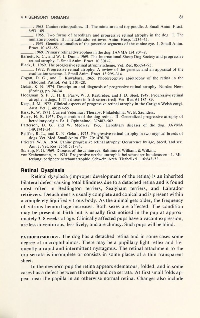 4•SENSORY ORGANS 81  1965. Canine retinopathies. II. The miniature and toy poodle. J. Small Anim. Pract. 6:93-109.  1965. Two forms of hereditary and progressive retinal atrophy in the dog. I. The miniature poodle. II. The Labrador retriever. Anim. Hosp. 1:234-45.  1969. Genetic anomalies of the posterior segments of the canine eye. J. Small Anim. Pract. 10:451-55.  1969. Primary retinal dystrophies in the dog. JAVMA 154:804-8. Barnett, K. C., and W. L. Dunn. 1969. The International Sheep Dog Society and progressive retinal atrophy. J. Small Anim. Pract. 10:301-7. Black, L. 1969. The progressive retinal atrophy scheme. Vet. Ree. 85:694-95.  1972. Progressive retinal atrophy: A review of the genetics and an appraisal of the eradication scheme. J. Small Anim. Pract. 13:295-314. Cogan, D. G., and T. Kuwabara. 1965. Photoreceptive abiotrophy of the retina in the elkhound. Pathol. Vet. 2:101-28. Gelatt, K. N. 1974. Description and diagnosis of progressive retinal atrophy. Norden News (Spring), pp. 24-34. Hodgman, S. F. J., H. B. Parry, W. J. Rasbridge, and J. D. Steel. 1949. Progressive retinal atrophy in dogs. I. The disease in Irish setters (red). Vet. Ree. 61:185-89. Keep, J. M. 1972. Clinical aspects of progressive retinal atrophy in the Carigan Welsh corgi. Aust. Vet. J. 48:197-99. Kirk, R. W. 1971. Current Veterinary Therapy. Philadelphia: W. B. Saunders. Parry, H. B. 1953. Degeneration of the dog retina. II. Generalized progressive atrophy of hereditary origin. Br. J. Ophthalmol. 37:487-502. Patterson, D. G., and W. Medway. 1966. Hereditary diseases of the dog. JAVMA 149:1741-54. Peiffer, R. L., and K. N. Gelatt. 1975. Progressive retinal atrophy in two atypical breeds of dogs. Vet. Med. Small Anim. Clin. 70:1476-78. Priester, W. A. 1974. Canine progressive retinal atrophy: Occurrence by age, breed, and sex. Am. J. Vet. Res. 35(4):571-74. Startup, F. G. 1969. Diseases of the canine eye. Baltimore: Williams & Wilkins. von Krahenmann, A. 1974. Progressive netzhautatrophie bei schweizer hunderassen. 1. Mit- terlung: periphere netzhautatrophie. Schweiz. Arch. Tierheilkd. 116:643-52. Retinal Dysplasia Retinal dysplasia (improper development of the retina) is an inherited bilateral defect causing total blindness due to a detached retina and is found most often in Bedlington terriers, Sealyham terriers, and Labrador retrievers. Detachment is usually complete and conical and is present within a completely liquified vitrous body. As the animal gets older, the frequency of vitrous hemorrhage increases. Both sexes are affected. The condition may be present at birth but is usually first noticed in the pup at approx¬ imately 3-8 weeks of age. Chnically affected pups have a vacant expression, are less adventurous, less lively, and are clumsy. Such pups will be blind. PATHOPHYSIOLOGY. The dog has a detached retina and in some cases some degree of microphthalmos. There may be a pupillary light reflex and fre¬ quently a rapid and intermittent nystagmus. The retinal attachment to the ora serrata is incomplete or consists in some places of a thin transparent sheet. In the newborn pup the retina appears edematous, folded, and in some cases has a defect between the retina and ora serrata. At first small folds ap¬ pear near the papilla in an otherwise normal retina. Changes also include