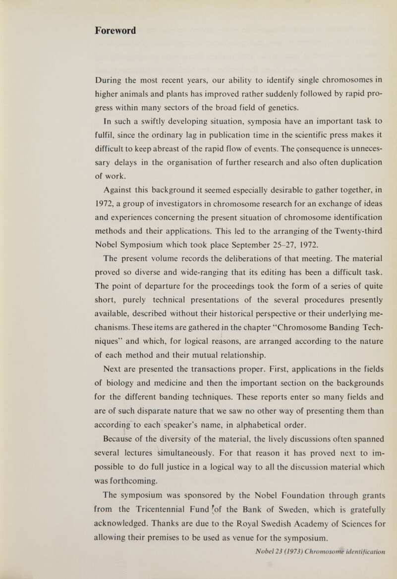 Foreword During the most recent years, our ability to identify single chromosomes in higher animals and plants has improved rather suddenly followed by rapid pro¬ gress within many sectors of the broad field of genetics. In such a swiftly developing situation, symposia have an important task to fulfil, since the ordinary lag in publication time in the scientific press makes it difficult to keep abreast of the rapid flow of events. The çonsequence is unneces¬ sary delays in the organisation of further research and also often duplication of work. Against this background it seemed especially desirable to gather together, in 1972, a group of investigators in chromosome research for an exchange of ideas and experiences concerning the present situation of chromosome identification methods and their applications. This led to the arranging of the Twenty-third Nobel Symposium which took place September 25-27, 1972. The present volume records the deliberations of that meeting. The material proved so diverse and wide-ranging that its editing has been a difficult task. The point of departure for the proceedings took the form of a series of quite short, purely technical presentations of the several procedures presently available, described without their historical perspective or their underlying me¬ chanisms. These items are gathered in the chapter Chromosome Banding Tech¬ niques and which, for logical reasons, are arranged according to the nature of each method and their mutual relationship. Next are presented the transactions proper. First, applications in the fields of biology and medicine and then the important section on the backgrounds for the different banding techniques. These reports enter so many fields and are of such disparate nature that we saw no other way of presenting them than according to each speaker's name, in alphabetical order. Because of the diversity of the material, the lively discussions often spanned several lectures simultaneously. For that reason it has proved next to im¬ possible to do full justice in a logical way to all the discussion material which was forthcoming. The symposium was sponsored by the Nobel Foundation through grants from the Tricentennial Fund [of the Bank of Sweden, which is gratefully acknowledged. Thanks are due to the Royal Swedish Academy of Sciences for allowing their premises to be used as venue for the symposium. Nobel 23 (1973) Chromosome identification