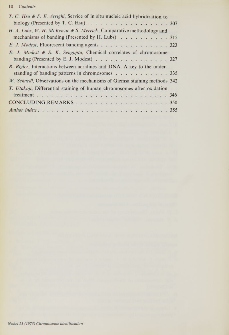 10 Contents T. С. Hsu & F. E. Arrighi, Service of in situ nucleic acid hybridization to biology (Presented by T. C. Hsu) 307 H. A. Lubs, W. H. McKenzie & S. Merrick, Comparative methodology and mechanisms of banding (Presented by H. Lubs) 315 E. J. Modest, Fluorescent banding agents 323 E. J. Modest & S. K. Sengupta, Chemical correlates of chromosome banding (Presented by E. J. Modest) 327 R. Rigler, Interactions between acridines and DNA. A key to the under¬ standing of banding patterns in chromosomes 335 W. Schnedl, Observations on the mechanisms of Giemsa staining methods 342 T. Utakoji, Differential staining of human chromosomes after oxidation treatment 346 CONCLUDING REMARKS 350 Author index 355 Nobel 23 (1973) Chromosome identification