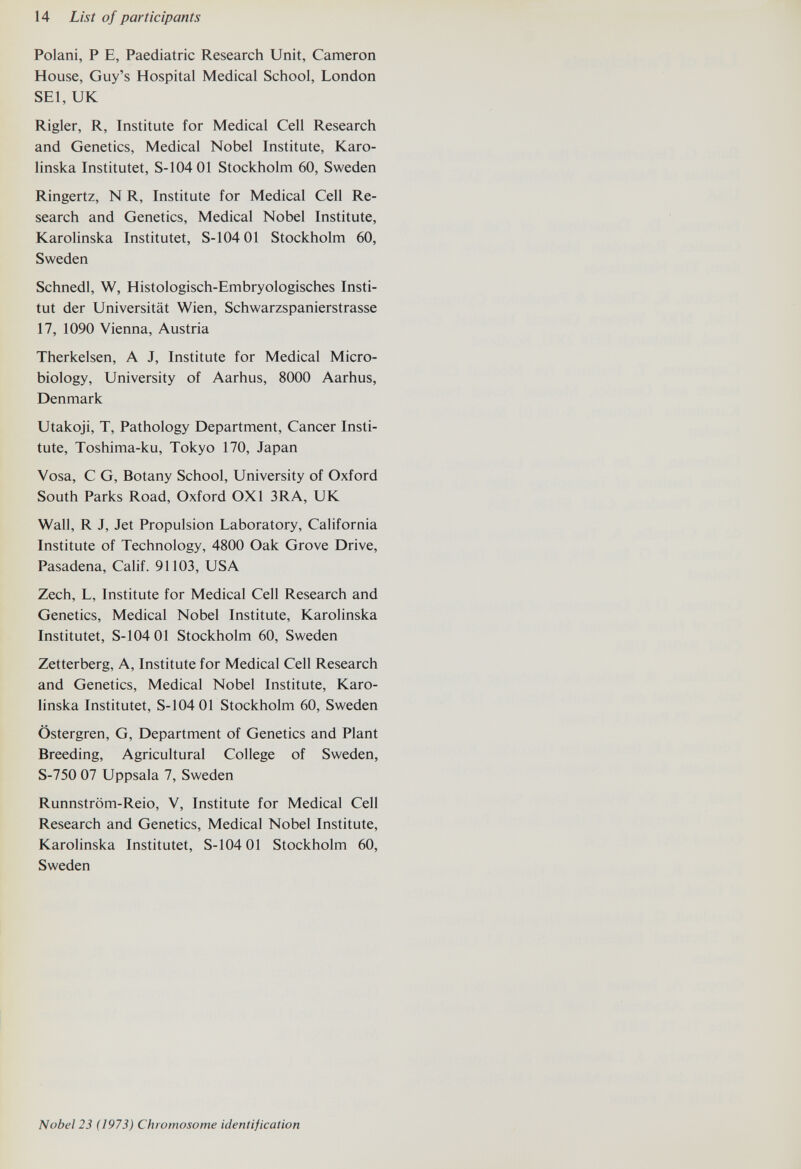 14 List of participants Polani, P E, Paediatric Research Unit, Cameron House, Guy's Hospital Medical School, London SEI, UK Rigler, R, Institute for Medical Cell Research and Genetics, Medical Nobel Institute, Karo- linska Institutet, S-104 01 Stockholm 60, Sweden Ringertz, N R, Institute for Medical Cell Re¬ search and Genetics, Medical Nobel Institute, Karolinska Institutet, S-104 01 Stockholm 60, Sweden Schnedl, W, Histologisch-Embryologisches Insti¬ tut der Universität Wien, Schwarzspanierstrasse 17, 1090 Vienna, Austria Therkelsen, A J, Institute for Medical Micro¬ biology, University of Aarhus, 8000 Aarhus, Denmark Utakoji, T, Pathology Department, Cancer Insti¬ tute, Toshima-ku, Tokyo 170, Japan Vosa, С G, Botany School, University of Oxford South Parks Road, Oxford OXl 3RA, UK Wall, R J, Jet Propulsion Laboratory, California Institute of Technology, 4800 Oak Grove Drive, Pasadena, Calif. 91103, USA Zech, L, Institute for Medical Cell Research and Genetics, Medical Nobel Institute, Karolinska Institutet, S-104 01 Stockholm 60, Sweden Zetterberg, A, Institute for Medical Cell Research and Genetics, Medical Nobel Institute, Karo¬ linska Institutet, S-104 01 Stockholm 60, Sweden Östergren, G, Department of Genetics and Plant Breeding, Agricultural College of Sweden, S-750 07 Uppsala 7, Sweden Runnström-Reio, V, Institute for Medical Cell Research and Genetics, Medical Nobel Institute, Karolinska Institutet, S-104 01 Stockholm 60, Sweden Nobel 23 (1973) Chromosome identification