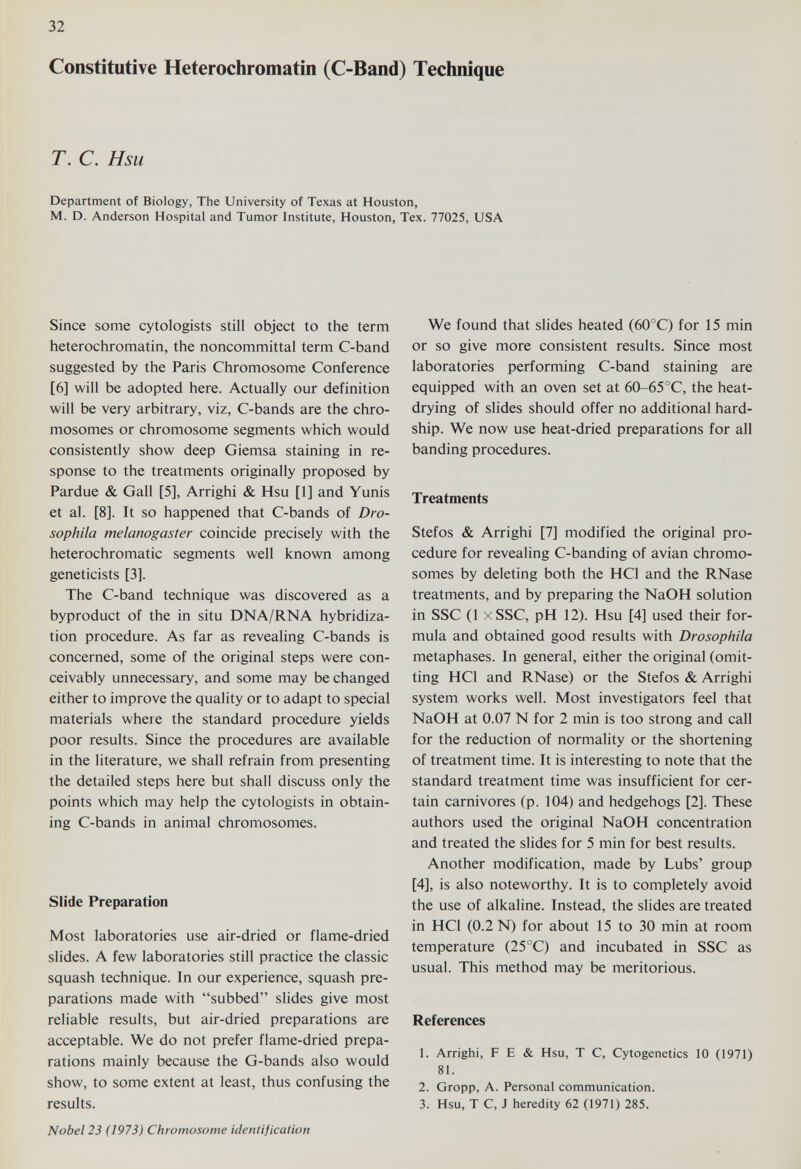 32 Constitutive Heterochromatin (C-Band) Technique T. С. Hsu Department of Biology, The University of Texas at Houston, M. D. Anderson Hospital and Tumor Institute, Houston, Tex. 77025, USA Since some cytologists still object to the term heterochromatin, the noncommittal term C-band suggested by the Paris Chromosome Conference [6] will be adopted here. Actually our definition will be very arbitrary, viz, C-bands are the chro¬ mosomes or chromosome segments which would consistently show deep Giemsa staining in re¬ sponse to the treatments originally proposed by Pardue & Gall [5], Arrighi & Hsu [1] and Yunis et al. [8]. It so happened that C-bands of Dro- sophila melanogaster coincide precisely with the heterochromatic segments well known among geneticists [3]. The C-band technique was discovered as a byproduct of the in situ DNA/RNA hybridiza¬ tion procedure. As far as revealing C-bands is concerned, some of the original steps were con¬ ceivably unnecessary, and some may be changed either to improve the quality or to adapt to special materials where the standard procedure yields poor results. Since the procedures are available in the literature, we shall refrain from presenting the detailed steps here but shall discuss only the points which may help the cytologists in obtain¬ ing C-bands in animal chromosomes. Slide Preparation Most laboratories use air-dried or flame-dried slides. A few laboratories still practice the classic squash technique. In our experience, squash pre¬ parations made with subbed slides give most reliable results, but air-dried preparations are acceptable. We do not prefer flame-dried prepa¬ rations mainly because the G-bands also would show, to some extent at least, thus confusing the results. We found that slides heated (60°C) for 15 min or so give more consistent results. Since most laboratories performing C-band staining are equipped with an oven set at 60-65°C, the heat- drying of slides should offer no additional hard¬ ship. We now use heat-dried preparations for all banding procedures. Treatments Stefos & Arrighi [7] modified the original pro¬ cedure for revealing C-banding of avian chromo¬ somes by deleting both the HCl and the RNase treatments, and by preparing the NaOH solution in SSC (1 xSSC, pH 12). Hsu [4] used their for¬ mula and obtained good results with Drosophila metaphases. In general, either the original (omit¬ ting HCl and RNase) or the Stefos & Arrighi system works well. Most investigators feel that NaOH at 0.07 N for 2 min is too strong and call for the reduction of normality or the shortening of treatment time. It is interesting to note that the standard treatment time was insufficient for cer¬ tain carnivores (p. 104) and hedgehogs [2]. These authors used the original NaOH concentration and treated the slides for 5 min for best results. Another modification, made by Lubs' group [4], is also noteworthy. It is to completely avoid the use of alkaline. Instead, the slides are treated in HCl (0.2 N) for about 15 to 30 min at room temperature (25 °C) and incubated in SSC as usual. This method may be meritorious. References 1. Arrighi, F E & Hsu, Т С, Cytogenetics 10 (1971) 81. 2. Gropp, A. Personal communication. 3. Hsu, Т С, J heredity 62 (1971) 285. Nobel 23 (1973) Chromosome identification