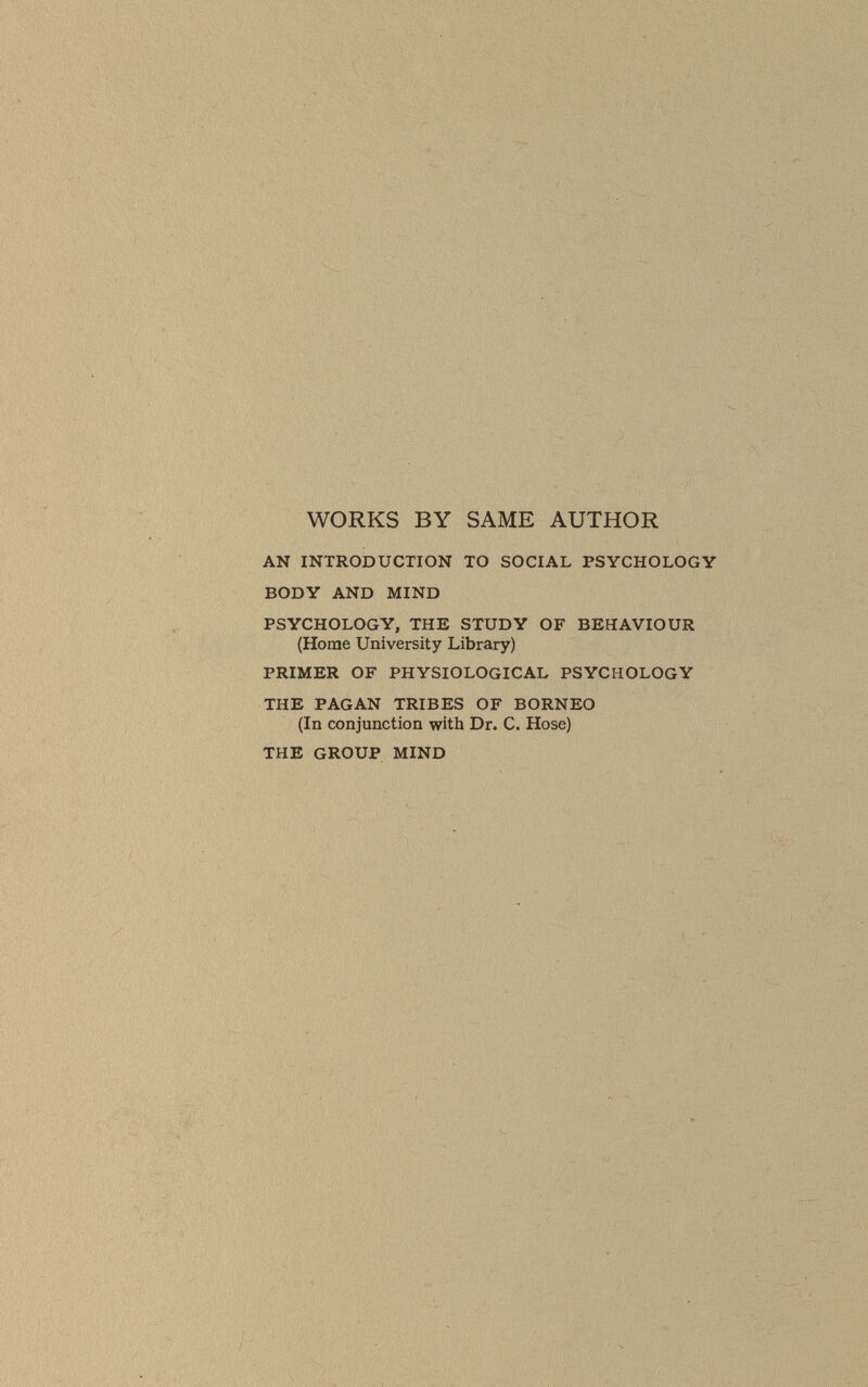 WORKS BY SAME AUTHOR AN INTRODUCTION TO SOCIAL PSYCHOLOGY BODY AND MIND PSYCHOLOGY, THE STUDY OF BEHAVIOUR (Home University Library) PRIMER OF PHYSIOLOGICAL PSYCHOLOGY THE PAGAN TRIBES OF BORNEO (In conjunction with Dr. C. Hose) THE GROUP MIND