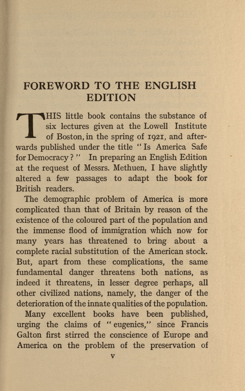 FOREWORD TO THE ENGLISH EDITION HIS little book contains the substance of six lectures given at the Lowell Institute of Boston, in the spring of 1921, and after¬ wards published under the title  Is America Safe for Democracy ? In preparing an English Edition at the request of Messrs. Methuen, I have slightly altered a few passages to adapt the book for British readers. The demographic problem of America is more complicated than that of Britain by reason of the existence of the coloured part of the population and the immense flood of immigration which now for many years has threatened to bring about a complete racial substitution of the American stock. But, apart from these complications, the same fundamental danger threatens both nations, as indeed it threatens, in lesser degree perhaps, all other civilized nations, namely, the danger of the deterioration of the innate qualities of the population. Many excellent books have been published, urging the claims of  eugenics, since Francis Galton first stirred the conscience of Europe and America on the problem of the preservation of