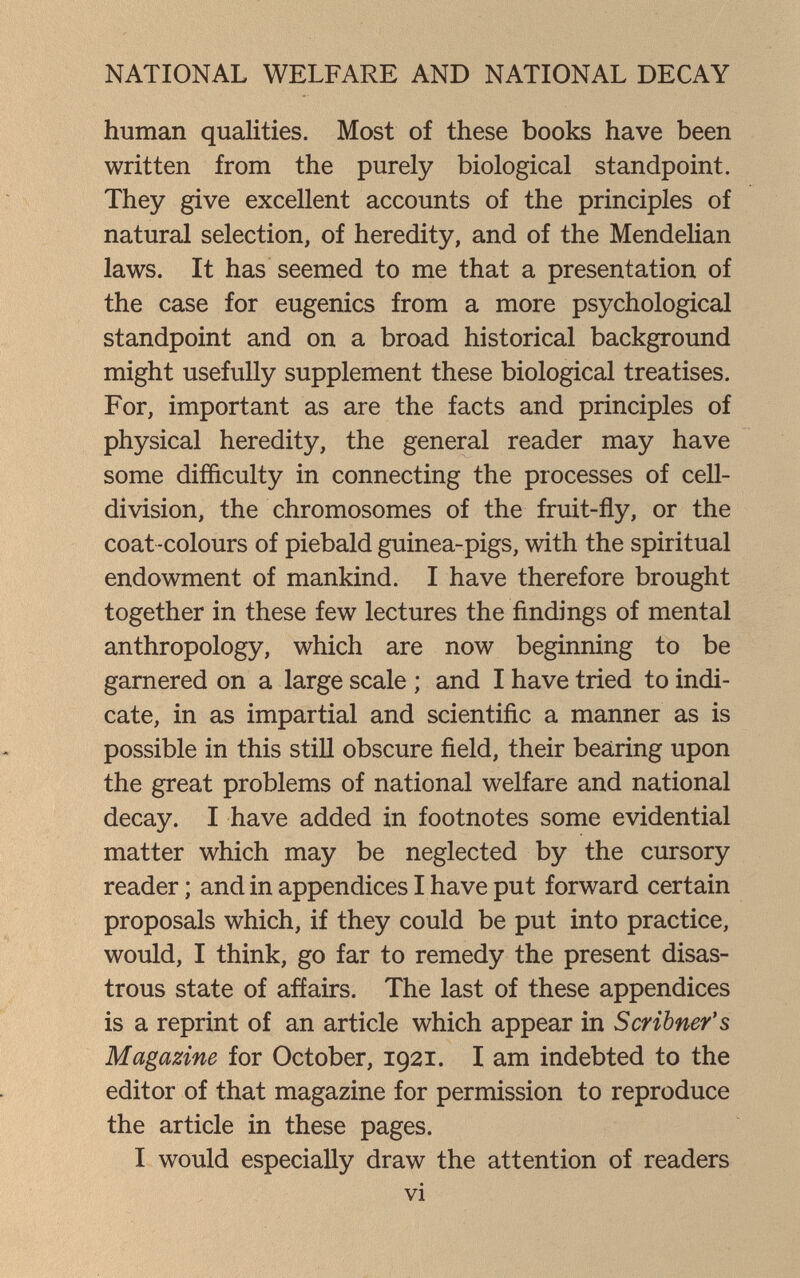 NATIONAL WELFARE AND NATIONAL DECAY human qualities. Most of these books have been written from the purely biological standpoint. They give excellent accounts of the principles of natural selection, of heredity, and of the Mendelian laws. It has seemed to me that a presentation of the case for eugenics from a more psychological standpoint and on a broad historical background might usefully supplement these biological treatises. For, important as are the facts and principles of physical heredity, the general reader may have some difficulty in connecting the processes of cell- division, the chromosomes of the fruit-fly, or the coat -colours of piebald guinea-pigs, with the spiritual endowment of mankind. I have therefore brought together in these few lectures the findings of mental anthropology, which are now beginning to be garnered on a large scale ; and I have tried to indi¬ cate, in as impartial and scientific a manner as is possible in this still obscure field, their bearing upon the great problems of national welfare and national decay. I have added in footnotes some evidential matter which may be neglected by the cursory reader ; and in appendices I have put forward certain proposals which, if they could be put into practice, would, I think, go far to remedy the present disas¬ trous state of affairs. The last of these appendices is a reprint of an article which appear in Scribner's Magazine for October, 1921. I am indebted to the editor of that magazine for permission to reproduce the article in these pages. I would especially draw the attention of readers vi