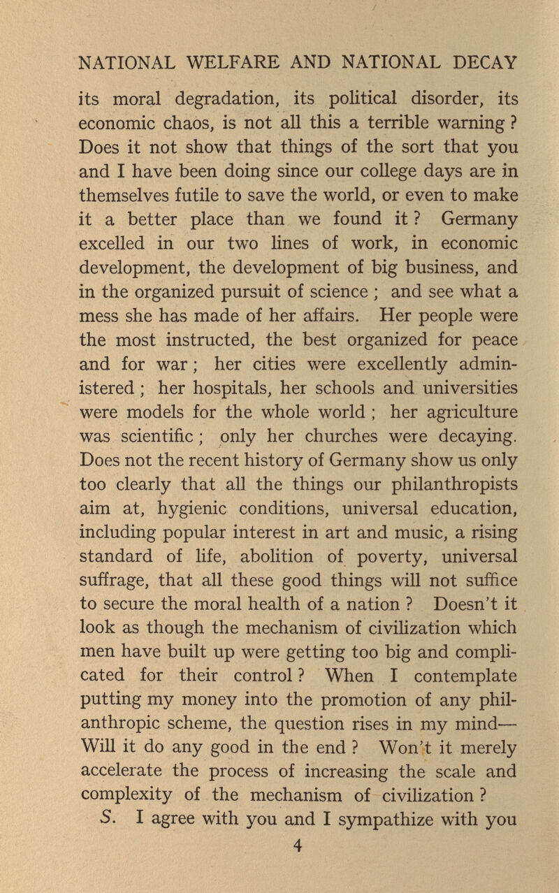 NATIONAL WELFARE AND NATIONAL DECAY its moral degradation, its political disorder, its economic chaos, is not all this a terrible warning ? Does it not show that things of the sort that you and I have been doing since our college days are in themselves futile to save the world, or even to make it a better place than we found it ? Germany excelled in our tw^ lines of work, in economic development, the development of big business, and in the organized pursuit of science ; and see what a mess she has made of her affairs. Her people were the most instructed, the best organized for peace and for war ; her cities were excellently admin¬ istered ; her hospitals, her schools and universities were models for the whole world ; her agriculture was scientific ; only her churches were decaying. Does not the recent history of Germany show us only too clearly that all the things our philanthropists aim at, hygienic conditions, universal education, including popular interest in art and music, a rising standard of life, abolition of poverty, universal suffrage, that all these good things will not suffice to secure the moral health of a nation ? Doesn't it look as though the mechanism of civilization which men have built up were getting too big and compli¬ cated for their control ? When I contemplate putting my money into the promotion of any phil¬ anthropic scheme, the question rises in my mind— Will it do any good in the end ? Won't it merely accelerate the process of increasing the scale and complexity of the mechanism of civilization ? S. I agree with you and I sympathize with you 4