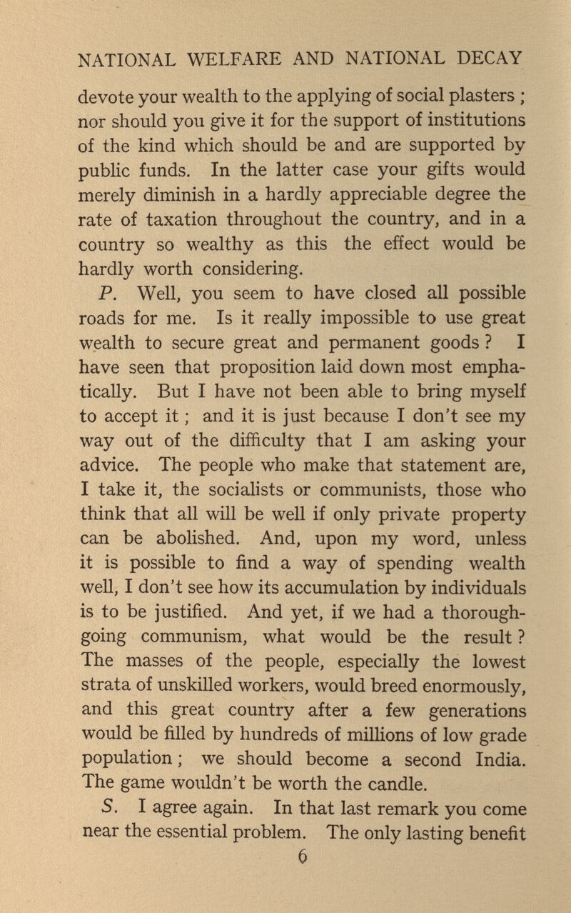 NATIONAL WELFARE AND NATIONAL DECAY devote your wealth to the applying of social plasters ; nor should you give it for the support of institutions of the kind which should be and are supported by public funds. In the latter case your gifts would merely diminish in a hardly appreciable degree the rate of taxation throughout the country, and in a country so wealthy as this the efíect would be hardly worth considering. P. Well, you seem to have closed all possible roads for me. Is it really impossible to use great wealth to secure great and permanent goods ? I have seen that proposition laid down most empha¬ tically. But I have not been able to bring myself to accept it ; and it is just because I don't see my way out of the difficulty that I am asking your advice. The people who make that statement are, I take it, the socialists or communists, those who think that all will be well if only private property can be abolished. And, upon my word, unless it is possible to find a way of spending wealth well, I don't see how its accumulation by individuals is to be justified. And yet, if we had a thorough¬ going communism, what would be the result ? The masses of the people, especially the lowest strata of unskilled workers, would breed enormously, and this great country after a few generations would be filled by hundreds of millions of low grade population ; we should become a second India. The game wouldn't be worth the candle. 5. I agree again. In that last remark you come near the essential problem. The only lasting benefit 6
