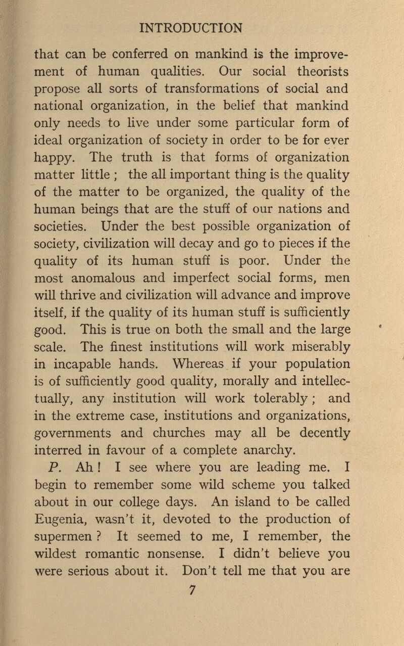 INTRODUCTION that can be conferred on mankind is the improve¬ ment of human qualities. Our social theorists propose all sorts of transformations of social and national organization, in the belief that mankind only needs to live under some particular form of ideal organization of society in order to be for ever happy. The truth is that forms of organization matter little ; the all important thing is the quality of the matter to be organized, the quality of the human beings that are the stuff of our nations and societies. Under the best possible organization of society, civilization will decay and go to pieces if the quality of its human stuft' is poor. Under the most anomalous and imperfect social forms, men will thrive and civilization will advance and improve itself, if the quality of its human stuft is sufficiently good. This is true on both the small and the large scale. The finest institutions will work miserably in incapable hands. Whereas if your population is of sufficiently good quality, morally and intellec¬ tually, any institution will work tolerably ; and in the extreme case, institutions and organizations, governments and churches may all be decently interred in favour of a complete anarchy. P. Ah ! I see where you are leading me. I begin to remember some wild scheme you talked about in our college days. An island to be called Eugenia, wasn't it, devoted to the production of supermen ? It seemed to me, I remember, the wildest romantic nonsense. I didn't believe you were serious about it. Don't tell me that you are 7