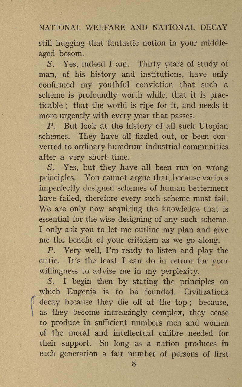 NATIONAL WELFARE AND NATIONAL DECAY still hugging that fantastic notion in your middle- aged bosom. S. Yes, indeed I am. Thirty years of study of man, of his history and institutions, have only confirmed my youthful conviction that such a scheme is profoundly worth while, that it is prac¬ ticable ; that the world is ripe for it, and needs it more urgently with every year that passes. P. But look at the history of all such Utopian schemes. They have all fizzled out, or been con¬ verted to ordinary humdrum industrial communities after a very short time. S. Yes, but they have all been run on wrong principles. You cannot argue that, because various imperfectly designed schemes of human betterment have failed, therefore every such scheme must fail. We are only now acquiring the knowledge that is essential for the wise designing of any such scheme. I only ask you to let me outline my plan and give me the benefit of your criticism as we go along. P. Very well, I'm ready to listen and play the critic. It's the least I can do in return for your willingness to advise me in my perplexity. 5. I begin then by stating the principles on which Eugenia is to be founded. Civilizations decay because they die ofí at the top ; because, as they become increasingly complex, they cease to produce in sufficient numbers men and women of the moral and intellectual calibre needed for their support. So long as a nation produces in each generation a fair number of persons of first 8