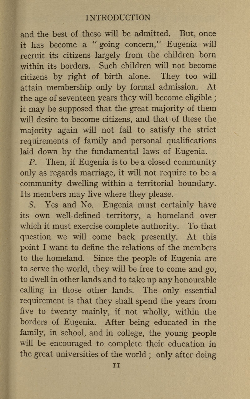 INTRODUCTION and the best of these will be admitted. But, once it has become a  going concern, Eugenia will recruit its citizens largely from the children born within its borders. Such children will not become citizens by right of birth alone. They too will attain membership only by formal admission. At the age of seventeen years they will become eligible ; it may be supposed that the great majority of them will desire to become citizens, and that of these the majority again will not fail to satisfy the strict requirements of family and personal qualifications laid down by the fundamental laws of Eugenia. P. Then, if Eugenia is to be a closed community only as regards marriage, it will not require to be a community dwelling within a territorial boundary. Its members may live where they please. S. Yes and No. Eugenia must certainly have its own well-defined territory, a homeland over which it must exercise complete authority. To that question we will come back presently. At this point I want to define the relations of the members to the homeland. Since the people of Eugenia are to serve the world, they will be free to come and go, to dwell in other lands and to take up any honourable calling in those other lands. The only essential requirement is that they shall spend the years from five to twenty mainly, if not wholly, within the borders of Eugenia. After being educated in the family, in school, and in college, the young people will be encouraged to complete their education in the great universities of the world ; only after doing II